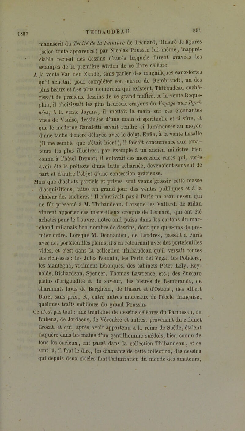 1857 manuscrit (lu Traite de la Peinture de Léonard, illustré de figures (selon toute apparence) par Nicolas Poussin lui-même, inappré- ciable recueil des dessins d’après lesquels furent gravées les estampes de la première édition de ce livre célèbre. A la vente Van den Zande, sans parler des magnifiques eaux-fortes qu’il achetait pour compléter son œuvre de Rembiandt, un des plus beaux et des plus nombreux qui existent, Thibaudeau enché- rissait de précieux dessins de ce grand maître. A la vente Roque- plan, il choisissait les plus heureux crayons du Voyage aux Pyré- nées- à la vente Joyant, il mettait la main sur ces étonnantes vues de Venise, dessinées d’une main si spirituelle et si sûre, et que le moderne Canaletti savait rendre si lumineuses au moyen d’une tache d’encre délayée avec le doigt. Enfin, à la vente Lasalle (il me semble que c’était hier! ), il faisait concurrence aux ama- teurs les plus illustres, par exemple à un ancien ministre bien connu à l’hôtel Drouot; il enlevait ces morceaux rares qui, après avoir été le prétexte d’une lutte acharnée, devenaient souvent de part et d’autre l’objet d’une concession gracieuse. Mais que d’achats partiels et privés sont venus grossir cette masse d’acquisitions, faites au grand jour des ventes publiques et à la chaleur des enchères ! Il n’arrivait pas à Paris un beau dessin qui ne fût présenté à M. Thibaudeau. Lorsque les Vallardi de Milan vinrent apporter ces merveilleux croquis de Léonard, qui ont été achetés pour le Louvre, notre ami puisa dans les cartons du mar- chand milanais bon nombre de dessins, dont quelques-uns de pre- mier ordre. Lorsque M. Donnadieu, de Londres, passait à Paris avec des portefeuilles pleins, il s’en retournait avec des portefeuilles vides, et c’est dans la collection Thibaudeau qu’il versait toutes ses richesses : les Jules Romain, les Perin del Vega, les Polidore, les Mantegna, vraiment héroïques, des cabinets Peter Lély, Rey- nolds, Richardson, Spencer, Thomas Lawrence, etc.; des Zuccaro pleins d’originalité et de saveur, des bistres de Rembrandt, de charmants lavis de Berghem, de Dusart et d’Ostade, des Albert Durer sans prix, et, entre autres morceaux de l’école française, quelques traits sublimes du grand Poussin. Ce n’est pas tout : une trentaine de dessins célèbres du Parmesan, de Rubens, de Jordaens, de Véronèse et autres, provenant du cabinet Crozat, et qui, après avoir appartenu à la reine de Suède, étaient naguère dans les mains d’un gentilhomme suédois, bien connu de tous les curieux, ont passé dans la collection Thibaudeau, et ce sont là, il faut le dire, les diamants de cette collection, des dessins qui depuis deux siècles font l'admiration du monde des amateurs,