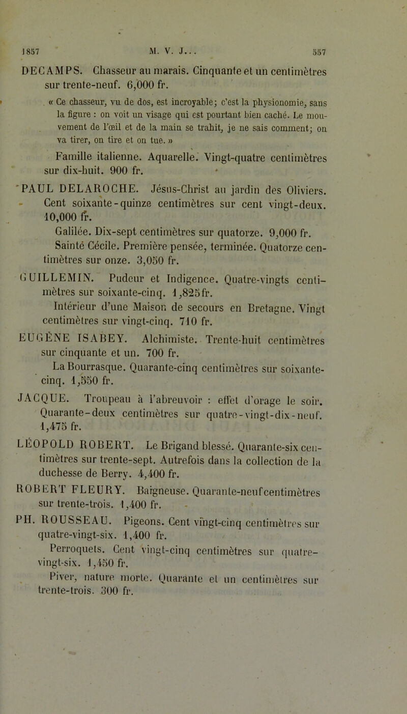 DECAMPS. Chasseur au marais. Ciriquanteet un centimètres sur trente-neuf. 0,000 fr. « Ce chasseur, vu de dos, est incroyable; c’est la physionomie, sans la figure : on voit un visage qui est pourtant bien caché. Le mou- vement de l’œil et de la main se trahit, je ne sais comment; on va tirer, on tire et on tue. » Famille italienne. Aquarelle. Vingt-quatre centimètres sur dix-huit. 900 fr. PAUL DELAROCHE. Jésus-Christ au jardin des Oliviers. Cent soixante-quinze centimètres sur cent vingt-deux. 10,000 fr. Galilée. Dix-sept centimètres sur quatorze. 9,000 fr. Sainté Cécile. Première pensée, terminée. Quatorze cen- timètres sur onze. 3,050 fr. GUILLEMIN. Pudeur et Indigence. Quatre-vingts centi- mètres sur soixante-cinq. 1,825 fr. Intérieur d’une Maison de secours en Bretagne. Vingt centimètres sur vingt-cinq. 710 fr. EUGÈNE ISABEY. Alchimiste. Trente-huit centimètres sur cinquante et un. 700 fr. La Bourrasque. Quarante-cinq centimètres sur soixante- cinq. 1,550 fr. JACQUE. Troupeau à l’abreuvoir : effet d'orage le soir. Quarante-deux centimètres sur quatre-vingt-dix-neuf. 1,475 fr. LÉOPOLD ROBERT. Le Brigand blessé. Quarante-six cen- timètres sur trente-sept. Autrefois dans la collection de la duchesse de Berry. 4,400 fr. ROBERT FLEURY. Baigneuse. Quarante-neufcentimètres sur trente-trois. ! ,400 fr. PH. ROUSSEAU. Pigeons. Cent vingt-cinq centimètres sur quatre-vingt-six. 1,400 fr. Perroquets. Cent vingt-cinq centimètres sur quatre- vingt-six. 1,450 fr. Piver, nature morte. Quarante et un centimètres sur trente-trois. 300 fr.