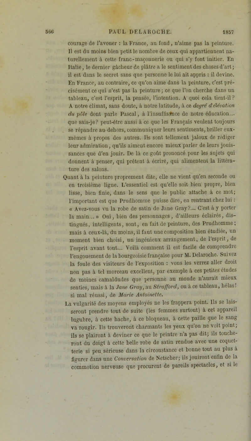 / courage de l’avouer : la Frauce, au fond, n’aime pas la peinture. 11 est du moins bien petit le nombre de ceux qui appartiennent na- turellement à cette franc-maçonnerie ou qui s’y font initier. En Italie, le dernier gâcheur de plâtre a le sentiment des choses d’art; il est dans le secret sans que personne le lui ait appris : il devine. En France, au contraire, ce qu’on aime dans la peinture, c’est pré- cisément ce qui n’est pas la peinture; ce que l’on cherche dans un tableau, c’est l’esprit, la pensée, l’intention. A quoi cela tient-il ? A notre climat, sans doute, à notre latitude, à ce degré d'élévation du pôle dont parle Pascal, à l'insuffisance de notre éducation... que sais-je? peut-être aussi à ce que les Français veulent toujours se répandre au dehors, communiquer leurs sentiments, briller cux- mèmes à propos des autres. Us sont tellement jaloux de rédiger leur admiration, qu’ils aiment encore mieux parler de leurs jouis- sances que d’en jouir. De là ce goût prononcé pour les sujets qui donnent à penser, qui prêtent à écrire, qui alimentent la littéra- ture des salons. Quant à la peinture proprement dite, elle ne vient qu’en seconde ou en troisième ligne. L’essentiel est qu’elle soit bien propre, bien lisse, bien finie, dans le sens que le public attache à ce mot; l'important est que Prudhomme puisse dire, en rentrant chez lui : « Avez-vous vu la robe de satin de Jane Gray?... C’est à y porter la main...» Oui, bien des personnages, d’ailleurs éclairés, dis- tingués, intelligents, sont, en fait de peinture, des Prudhomme; mais à ceux-là, du moins, il faut une composition bien étudiée, un moment bien choisi, un ingénieux arrangement, de l’esprit, de l’esprit avant tout... Voilà comment il est facile de comprendre l’engouement de la bourgeoisie française pour M. Delaroche. Suivez la foule des visiteurs de l’exposition : vous les verrez aller droit non pas à tel morceau excellent, par exemple à ces petites études de moines camaldudes que personne au monde n’aurait mieux senties, mais à la Jane Gray, au Strafford, ou à ce tableau, hélas! si mal réussi, de Marie Antoinette. La vulgarité des moyens employés ne les frappera point. Ils se lais- seront prendre tout de suite (les femmes surtout) à cet appareil lugubre, à cette hache, à ce bloqueau, à cette paille que le sang va rougir. Ils trouveront charmants les yeux qu’on ne voit point; ils se plairont à deviner ce que le peintre n’a pas dit; ils touche- ront du doigt à cette belle robe de satin rendue avec une coquet- terie si peu sérieuse dans la circonstance et bonne tout au plus à figurer dans une Conversation de Netscher; ils jouiront enfin de la commotion nerveuse que procurent de pareils spectacles, et si le