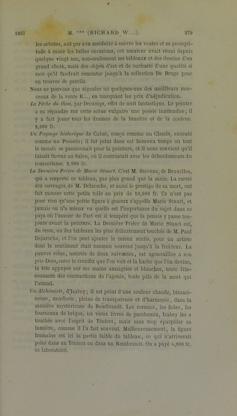 * * * les artistes, soit par sou assiduité à suivre les ventes et sa prompti- tude à saisir les belles occasions, cet amateur avait réuni depuis quelque vingt ans, non-seulement ses tableaux et des dessins d’un grand choix, mais des objets d’art et de curiosité d’une qualité si rare qu’il faudrait remonter jusqu’à la collection De Bruge pour en trouver de pareils. Nous ne pouvons que signaler ici quelques-uus des meillleurs mor- ceaux de la vente R..., en marquant les prix d’adjudication. La Pèche du thon, par Deeamps, effet de nuit fantastique. Le peintre a su répandre sur celte scène vulgaire une poésie inattendue; il y a fait jouer tous les drames de la lumière et de la couleur. 2,000 fr. Un Paysage historique de Gabat, conçu comme nu Claude, exécuté comme un Poussin; il fut peint dans cet heureux temps où tout le monde se passionnait pour la peinture, et il nous souvient qu’il faisait fureur au Salon, où il contrastait avec les débordements du romantisme. 2,000 fr. La Dernière Prière de Marie Stuart. C’est M. Stevens, de Bruxelles, qui a emporté ce tableau, pas plus grand que la main. La rareté des ouvrages.de M. Delaroche, et aussi le prestige de sa mort, ont fait monter cette petite toile au prix de 10,000 fr. Ce n’est pas pour rien qu’une petite figure à genoux s’appelle Marie Stuart, et jamais on n’a mieux vu quelle est l’importance du sujet dans ce pays où l’amour de l’art est si tempéré que la pensée y passe tou- jours avant la peinture. La Dernière Prière de Marie Stuait est, du reste, un des tableaux les plus délicatement touchés de M. Paul Dejaroche, et l’on peut ajouter le mieux sentis, pour un artiste dont le sentiment était contenu souvent jusqu’à la froideur. La pauvre reine, assistée de deux suivantes, est agenouillée à son prie-Dieu,entre le crucifix que l’on voit et la hache que l’on devine, la tète appuyée sur ses mains amaigries et blanches, toute fris- sonnante des contractions de l’agonie, toute pâle de la mort qui l’attend. Un Alchimiste, d’Isabey; il est peint d’une couleur chaude, bitumi- neuse, mordorée, pleine de transparence et d’harmonie, dans la manière mystérieuse de Rembrandt. Les cornues, les fioles, les fourneaux de brique, les vieux livres de parchemin, Isabey les a touchés avec l’esprit de Téniers, mais sans trop éparpiller sa lumière, comme il l’a fait souvent. Malheureusement, la figure humaine est ici la partie faible du tableau, ce qui n’arriverait point dans un Téniers ou dans uu Rembrandt. On a payé 4,000 fr. ce laboratoiré.