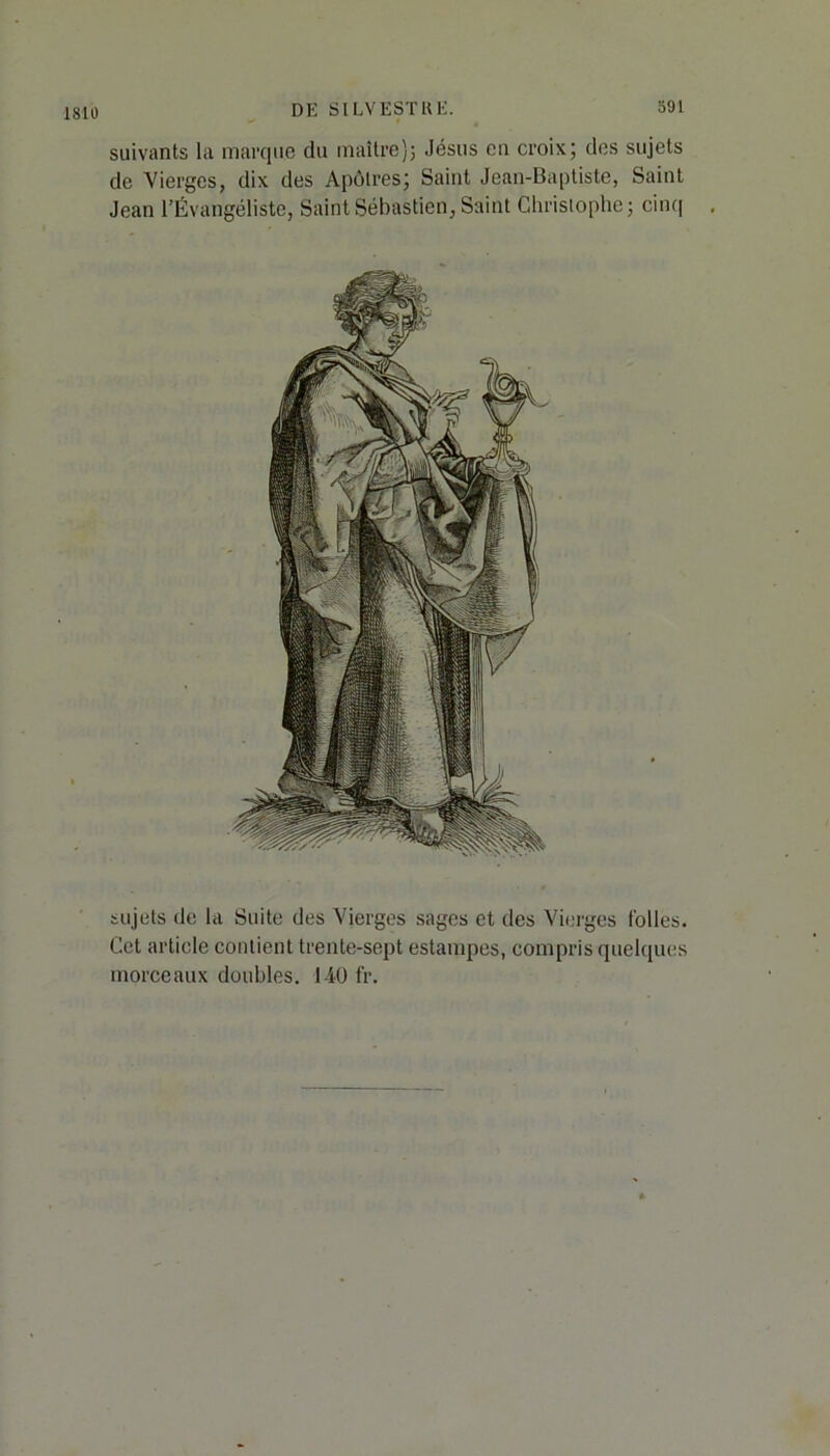 suivants la marque du maître); Jésus en croix; des sujets de Vierges, dix des Apôtres; Saint Jean-Baptiste, Saint Jean l’Évangéliste, Saint Sébastien, Saint Christophe; cinq sujets de la Suite des Vierges sages et des Vierges folles. Cet article contient trente-sept estampes, compris quelques morceaux doubles. 140 fr.