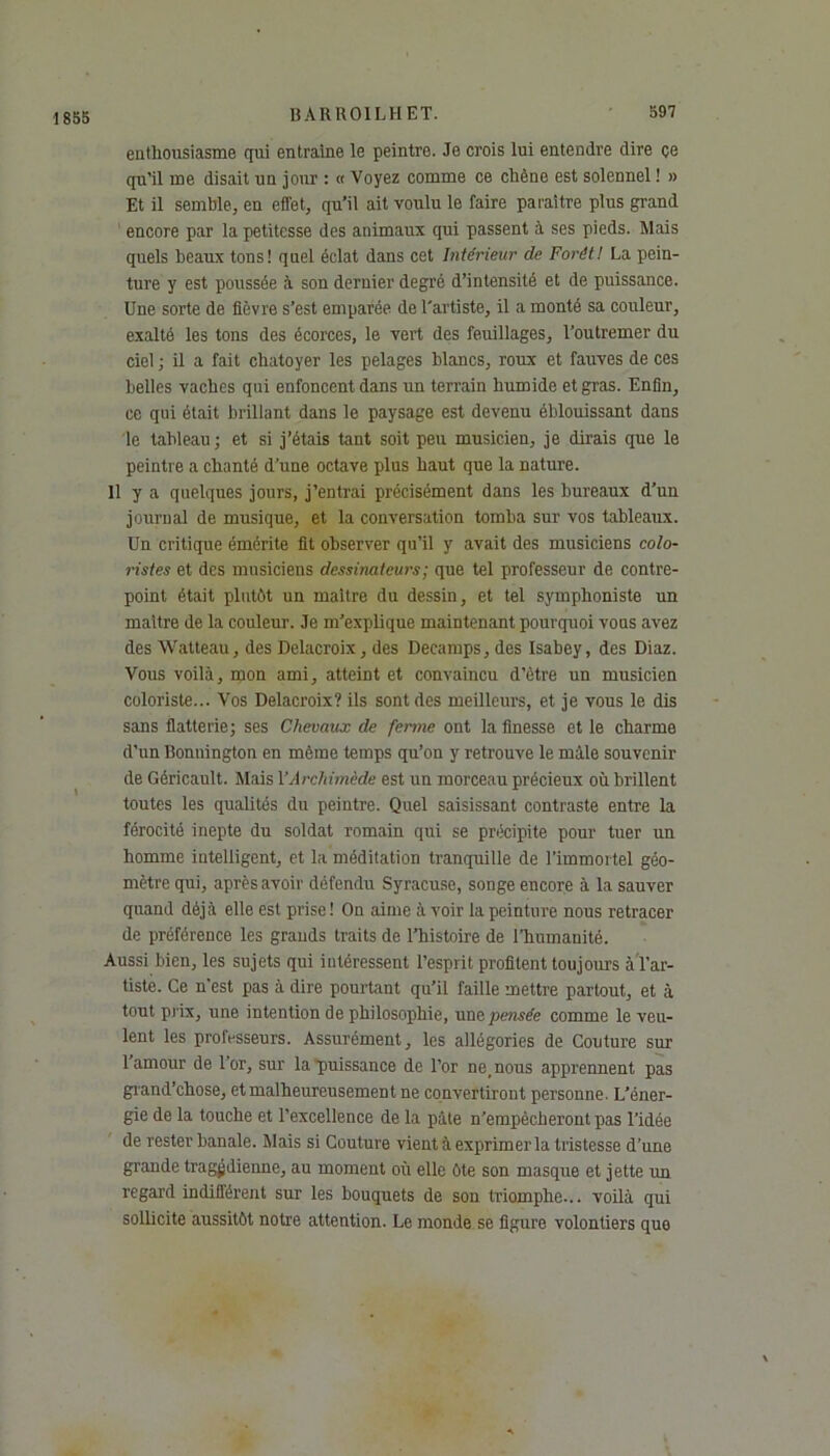 1855 enthousiasme qui entraîne le peintre. Je crois lui entendre dire çe qu’il me disait un jour : « Voyez comme ce chêne est solennel ! » Et il semble, en effet, qu’il ait voulu le faire paraître plus grand encore par la petitesse des animaux qui passent à ses pieds. Mais quels beaux tons! quel éclat dans cet Intérieur de Forêt! La pein- ture y est poussée à son dernier degré d’intensité et de puissance. Une sorte de fièvre s’est emparée de l'artiste, il a monté sa couleur, exalté les tons des écorces, le vert des feuillages, l’outremer du ciel ; il a fait chatoyer les pelages blancs, roux et fauves de ces belles vaches qui enfoncent dans un terrain humide et gras. Enfin, ce qui était brillant dans le paysage est devenu éblouissant dans le tableau ; et si j’étais tant soit peu musicien, je dirais que le peintre a chanté d’une octave plus haut que la nature. 11 y a quelques jours, j’entrai précisément dans les bureaux d’un journal de musique, et la conversation tomba sur vos tableaux. Un critique émérite fit observer qu’il y avait des musiciens colo- ristes et des musiciens dessinateurs ; que tel professeur de contre- point était plutôt un maître du dessin, et tel symphoniste un maître de la couleur. Je m’explique maintenant pourquoi vous avez des Walteau, des Delacroix, des Decamps, des Isabey, des Diaz. Vous voilà, mon ami, atteint et convaincu d’ètre un musicien coloriste... Vos Delacroix? ils sont des meilleurs, et je vous le dis sans flatterie; ses Chevaux de ferme ont la finesse et le charme d’un Bonnington en même temps qu’on y retrouve le mâle souvenir de Géricault. Mais Y Archimède est un morceau précieux où brillent toutes les qualités du peintre. Quel saisissant contraste entre la férocité inepte du soldat romain qui se précipite pour tuer un homme intelligent, et la méditation tranquille de l'immortel géo- mètre qui, après avoir défendu Syracuse, songe encore à la sauver quand déjà elle est prise ! On aime à voir la peinture nous retracer de préférence les grands traits de l’histoire de l’humanité. Aussi bien, les sujets qui intéressent l’esprit profitent toujours à l’ar- tiste. Ce n'est pas à dire pourtant qu’il faille mettre partout, et à tout prix, une intention de philosophie, une pensée comme le veu- lent les professeurs. Assurément, les allégories de Couture sur 1 amour de l or, sur la puissance de l’or ne, nous apprennent pas grand’chose, et malheureusement ne convertiront personne. L’éner- gie de la touche et l’excellence de la pâte n’empècherontpas l’idée de rester banale. Mais si Couture vient à exprimer la tristesse d’une grande tragédienne, au moment où elle ôte son masque et jette un regard indifférent sur les bouquets de son triomphe... voilà qui sollicite aussitôt notre attention. Le monde se figure volontiers que