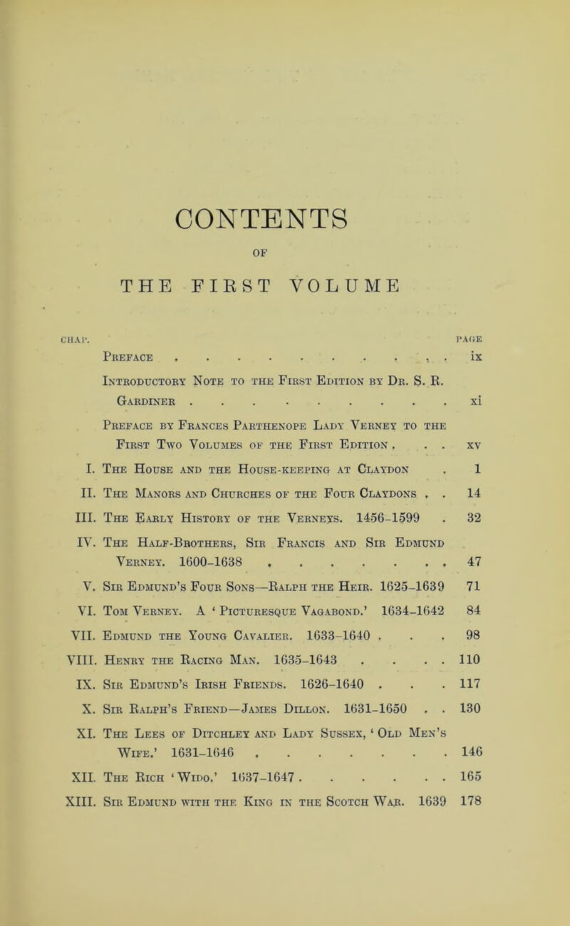 CONTENTS OF THE FIRST VOLUME CHAl'. PAGE Preface . ix Introductory Note to the First Edition by Dr. S. R. Gardiner xi Preface by Frances Parthenope Lady Verney to the First Two Volumes of the First Edition , . . xv I. The House and the House-keeping at Claydon . 1 II. The Manors and Churches of the Four Claydons . . 14 III. The Early History of the Verneys. 1456-1599 . 32 IV. The Half-Brothers, Sir Francis and Sir Edmund Verney. 1600-1638 47 V. Sir Edmund’s Four Sons—Ralph the Heir. 1625-1639 71 VI. Tom Verney. A ‘ Picturesque Vagabond.’ 1634-1642 84 VII. Edmund the Young Cavalier. 1633-1640 ... 98 VIII. Henry the Racing Man. 1635-1643 . . . . 110 IX. Sir Edmund’s Irish Friends. 1626-1640 . . . 117 X. Sir Ralph’s Friend—James Dillon. 1631-1650 . . 130 XI. The Lees of Ditchley and Lady Sussex, ‘ Old Men’s Wife.’ 1631-1646 146 XII. The Rich ‘ Wido.’ 1637-1647 165 XIII. Sir Edmund with the King in the Scotch War. 1639 178