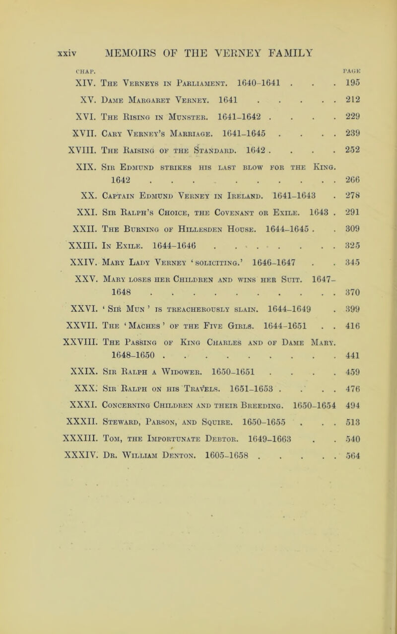 CHAP. PACK XIV. The Verneys in Parliament. 1640-1641 . . . 195 XV. Dame Margaret Verney. 1641 212 XVI. The Rising in Munster. 1641-1642 .... 229 XVII. Cary Verney’s Marriage. 1641-1645 . . . . 239 XVIII. The Raising of the Standard. 1642 .... 252 XIX. Sir Edmund strikes his last blow for the King. 1642 ... 266 XX. Captain Edmund Verney in Ireland. 1641-1643 . 276 XXI. Sir Ralph’s Choice, the Covenant or Exile. 1643 . 291 XXII. The Burning of Hillesden House. 1644-1645 . . 309 XXIII. In Exile. 1644-1646 . 325 XXIV. Mary Lady Verney ‘soliciting.’ 1646-1647 . . 345 XXV. Mary loses her Children and wins her Suit. 1647- 1648 370 XXVI. ‘ Sir Mun ’ is treacherously slain. 1644-1649 . 399 XXVII. The ‘ Maches ’ of the Five Girls. 1644-1651 . . 416 XXVIII. The Passing of King Charles and of Dame Mary. 1648-1650 441 XXIX. Sir Ralph a Widower. 1650-1651 .... 459 XXX. Sir Ralph on his Travels. 1651-1653 . . . . 476 XXXI. Concerning Children and their Breeding. 1650-1654 494 XXXII. Steward, Parson, and Squire. 1650-1655 . . . 513 XXXIII. Tom, the Importunate Debtor. 1649-1663 . . 540 XXXIV. Dr. William Denton. 1605-1658 564
