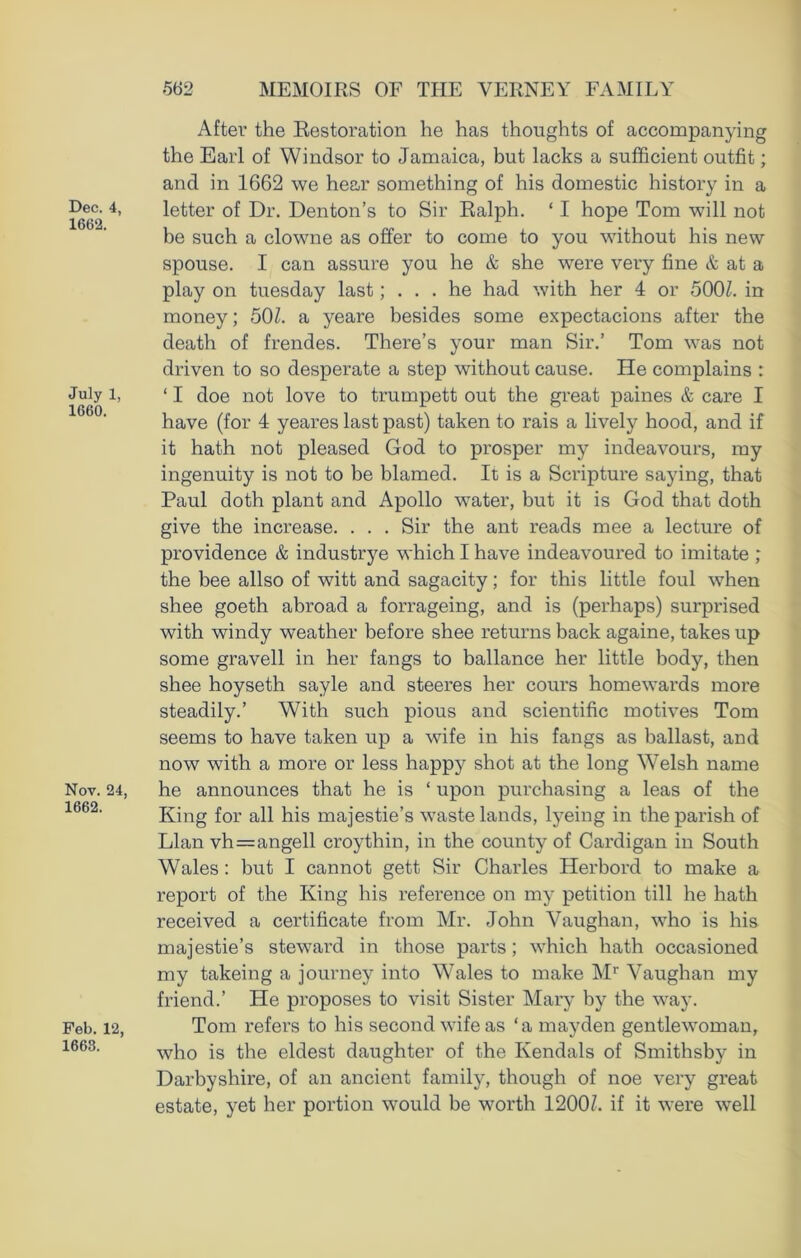 Dec. 4, 1662. July 1, 1660. Nov. 24, 1662. Feb. 12, 1663. After the Restoration he has thoughts of accompanying the Earl of Windsor to Jamaica, but lacks a sufficient outfit; and in 1662 we hear something of his domestic history in a letter of Dr. Denton’s to Sir Ralph. ‘ I hope Tom will not be such a clowne as offer to come to you without his new spouse. I can assure you he & she were very fine & at a play on tuesday last; ... he had with her 4 or 500/. in money; 50/. a yeare besides some expectacions after the death of frendes. There’s your man Sir.’ Tom was not driven to so desperate a step without cause. He complains : ‘ I doe not love to trumpett out the great paines & care I have (for 4 yeares last past) taken to rais a lively hood, and if it hath not pleased God to prosper my indeavours, my ingenuity is not to be blamed. It is a Scripture saying, that Paul doth plant and Apollo water, but it is God that doth give the increase. . . . Sir the ant reads mee a lecture of providence & industrye which I have indeavoured to imitate ; the bee allso of witt and sagacity; for this little foul when shee goeth abroad a forrageing, and is (perhaps) surprised with windy weather before shee returns back againe, takes up some gravell in her fangs to ballance her little body, then shee hoyseth sayle and steeres her cours homewards more steadily.’ With such pious and scientific motives Tom seems to have taken up a wife in his fangs as ballast, and now with a more or less happy shot at the long Welsh name he announces that he is ‘ upon purchasing a leas of the King for all his majestie’s wastelands, lyeing in the parish of Llan vh=angell croythin, in the county of Cardigan in South Wales : but I cannot gett Sir Charles Herbord to make a report of the King his reference on my petition till he hath received a certificate from Mr. John Vaughan, who is his majestie’s steward in those parts; which hath occasioned my takeing a journey into Wales to make Mr Vaughan my friend.’ He proposes to visit Sister Mary by the way. Tom refers to his second wife as ‘a mayden gentlewoman, who is the eldest daughter of the Kendals of Smithsby in Darbyshire, of an ancient family, though of noe very great estate, yet her portion would be worth 1200/. if it were -well