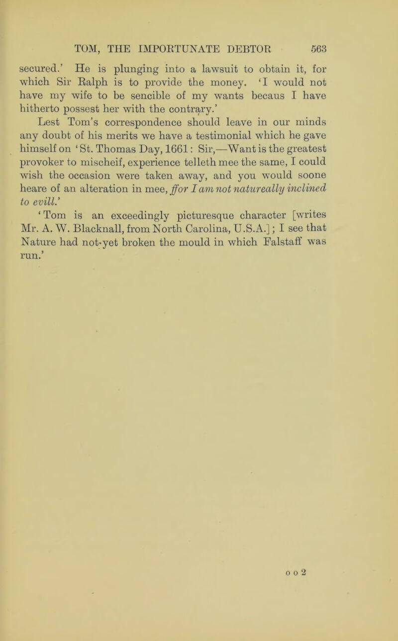secured.’ He is plunging into a lawsuit to obtain it, for which Sir Ralph is to provide the money. ‘I would not have my wife to be sencible of my wants becaus I have hitherto possest her with the contrary.’ Lest Tom’s correspondence should leave in our minds any doubt of his merits we have a testimonial which he gave himself on ‘St. Thomas Day, 1661: Sir,—Want is the greatest provoker to mischeif, experience telleth mee the same, I could wish the occasion were taken away, and you would soone heare of an alteration in mee, ffor I am not natureally inclined to evill.’ 1 Tom is an exceedingly picturesque character [writes Mr. A. W. Blacknall, from North Carolina, U.S.A.]; I see that Nature had not-yet broken the mould in which Falstaff was run.’ o o 2