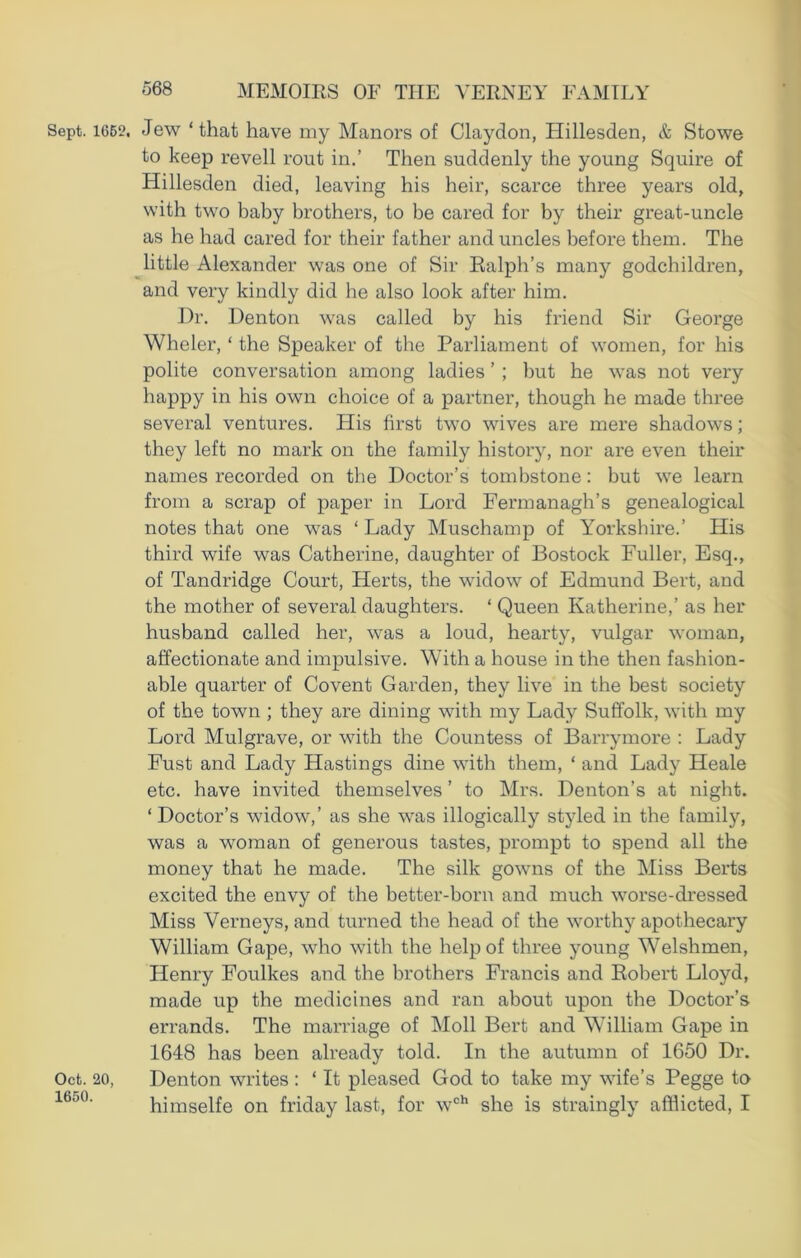 Sept. 1662. Jew ‘that have my Manors of Claydon, Plillesden, & Stowe to keep revell rout in.’ Then suddenly the young Squire of Hillesden died, leaving his heir, scarce three years old, with two baby brothers, to be cared for by their great-uncle as he had cared for their father and uncles before them. The little Alexander was one of Sir Ralph’s many godchildren, and very kindly did he also look after him. Dr. Denton was called by his friend Sir George Wheler, ‘ the Speaker of the Parliament of women, for his polite conversation among ladies ’ ; but he was not very happy in his own choice of a partner, though he made three several ventures. His first two wives are mere shadows; they left no mark on the family history, nor are even their names recorded on the Doctor’s tombstone: but we learn from a scrap of paper in Lord Fermanagh’s genealogical notes that one was ‘ Lady Muschamp of Yorkshire.’ His third wife was Catherine, daughter of Bostock Fuller, Esq., of Tandridge Court, Herts, the widow of Edmund Bert, and the mother of several daughters. ‘ Queen Katherine,’ as her husband called her, was a loud, hearty, vulgar woman, affectionate and impulsive. With a house in the then fashion- able quarter of Covent Garden, they live in the best society of the town ; they are dining with my Lady Suffolk, with my Lord Mulgrave, or with the Countess of Barrymore : Lady Fust and Lady Hastings dine with them, ‘ and Lady Heale etc. have invited themselves ’ to Mrs. Denton’s at night. ‘ Doctor’s widow,’ as she was illogically styled in the family, was a woman of generous tastes, prompt to spend all the money that he made. The silk gowns of the Miss Berts excited the envy of the better-born and much worse-dressed Miss Verneys, and turned the head of the worthy apothecary William Gape, who with the help of three young Welshmen, Henry Foulkes and the brothers Francis and Robert Lloyd, made up the medicines and ran about upon the Doctor’s errands. The marriage of Moll Bert and William Gape in 1648 has been already told. In the autumn of 1650 Dr. Oct. 20, Denton writes : ‘ It pleased God to take my wife’s Pegge to 1650' himselfe on friday last, for wch she is straingly afflicted, I