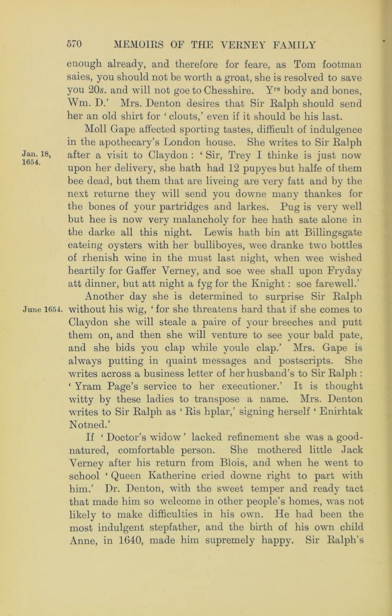 Jan. 18, 1654. June 1654. enough already, and therefore for feare, as Tom footman saies, you should not be worth a groat, she is resolved to save you 20s. and will not goe to Chesshire. Yrs body and bones, Wm. D.’ Mrs. Denton desires that Sir Ralph should send her an old shirt for ‘ clouts,’ even if it should be his last. Moll Gape affected sporting tastes, difficult of indulgence in the apothecary’s London house. She writes to Sir Ralph after a visit to Clay don : ‘ Sir, Trey I thinke is just now upon her delivery, she hath had 12 pupyes but halfe of them bee dead, but them that are liveing are very fatt and by the next returne they will send you downe many thankes for the bones of your partridges and larkes. Pug is very well but hee is now very malancholy for hee hath sate alone in the darke all this night. Lewis hath bin att Billingsgate eateing oysters with her bulliboyes, wee dranke two bottles of rhenish wine in the must last night, when wee wished heartily for Gaffer Verney, and soe wee shall upon Fry day att dinner, but att night a fyg for the Knight: soe farewell.’ Another day she is determined to surprise Sir Ralph without his wig, ‘ for she threatens hard that if she comes to Claydon she will steale a paire of your breeches and putt them on, and then she will venture to see your bald pate, and she bids you clap while youle clap.’ Mrs. Gape is always putting in quaint messages and postscripts. She writes across a business letter of her husband’s to Sir Ralph : ‘ Yram Page’s service to her executioner.’ It is thought witty by these ladies to transpose a name. Mrs. Denton writes to Sir Ralph as ‘ Ris hplar,’ signing herself ‘ Enirhtak Notned.’ If ‘ Doctor’s widow ’ lacked refinement she was a good- natured, comfortable person. She mothered little Jack Verney after his return from Bfois, and when he went to school ‘ Queen Katherine cried downe right to part with him.’ Dr. Denton, with the sweet temper and ready tact that made him so welcome in other people’s homes, was not likely to make difficulties in his own. He had been the most indulgent stepfather, and the birth of his own child Anne, in 1640, made him supremely happy. Sir Ralph’s