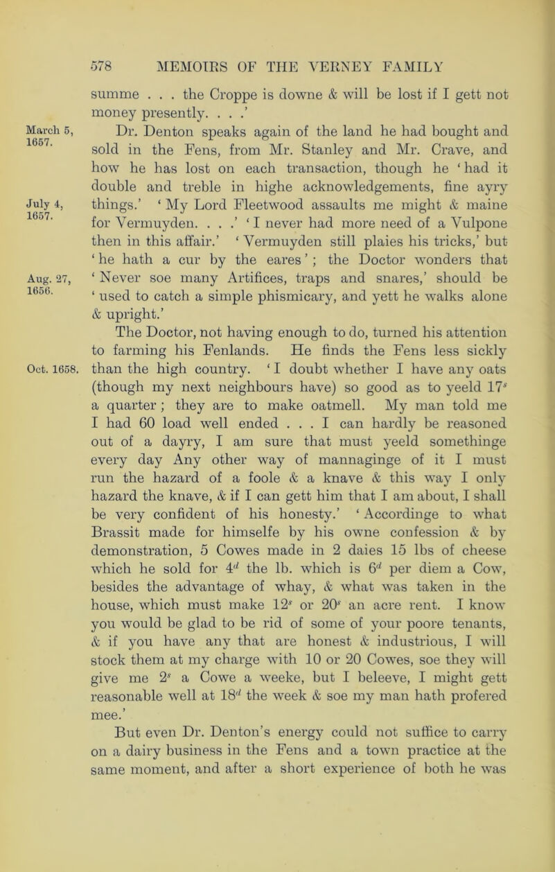 March 5, 1657. July 4, 1657. Aug. 27, 1656. Oct. 1658. summe . . . the Croppe is downe & will be lost if I gett not money presently. . . Dr. Denton speaks again of the land he had bought and sold in the Fens, from Mr. Stanley and Mr. Crave, and how he has lost on each transaction, though he ‘ had it double and treble in highe acknowledgements, fine ayry things.’ ‘ My Lord Fleetwood assaults me might & maine for Vermuyden. . . .’ ‘ I never had more need of a Vulpone then in this affair.’ ‘ Vermuyden still plaies his tricks,’ but ‘ he hath a cur by the eares ’ ; the Doctor wonders that ‘ Never soe many Artifices, traps and snares,’ should be ‘ used to catch a simple phismicary, and yett he walks alone & upright.’ The Doctor, not having enough to do, turned his attention to farming his Fenlands. He finds the Fens less sickly than the high country. ‘ I doubt whether I have any oats (though my next neighbours have) so good as to yeeld 17* a quarter ; they are to make oatmell. My man told me I had 60 load well ended ... I can hardly be reasoned out of a dayry, I am sure that must yeeld somethinge every day Any other way of mannaginge of it I must run the hazard of a foole & a knave & this way I only hazard the knave, & if I can gett him that I am about, I shall be very confident of his honesty.’ ‘ Accordinge to what Brassit made for himselfe by his owne confession & by demonstration, 5 Cowes made in 2 daies 15 lbs of cheese which he sold for H the lb. which is 6^ per diem a Cow, besides the advantage of whay, & what was taken in the house, which must make 12* or 20* an acre rent. I know you would be glad to be rid of some of your poore tenants, & if you have any that are honest & industrious, I will stock them at my charge with 10 or 20 Cowes, soe they will give me 2* a Cowe a weeke, but I beleeve, I might gett I’easonable well at 18'' the week & soe my man hath profered mee.’ But even Dr. Denton’s energy could not suffice to carry on a dairy business in the Fens and a town practice at the same moment, and after a short experience of both he was