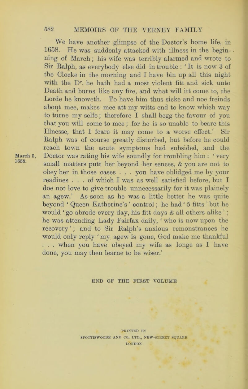 1658. 582 MEMOIRS OF THE VERNEY FAMILY We have another glimpse of the Doctor’s home life, in 1658. He was suddenly attacked with illness in the begin- ning of March ; his wife was terribly alarmed and wrote to Sir Ralph, as everybody else did in trouble : ‘ It is now 3 of the Clocke in the morning and I have bin up all this night with the D1'. he hath had a most violent fitt and sick unto Death and burns like any fire, and what will itt come to, the Lorde he knoweth. To have him thus sicke and noe freinds about mee, makes mee att my witts end to know which way to turne my selfe; therefore I shall begg the favour of you that you will come to mee ; for he is so unable to beare this Illnesse, that I feare it may come to a worse effect.’ Sir Ralph was of course greatly disturbed, but before he could reach town the acute symptoms had subsided, and the small matters putt her beyond her sences, & you are not to obey her in those cases . . . you have oblidged me by your readines ... of which I was as well satisfied before, but I doe not love to give trouble unnecessarily for it was plainely an agew.’ As soon as he was a little better he was quite beyond ‘ Queen Katherine’s ’ control; he had ‘ 5 fitts ’ but he would ‘ go abrode every day, his fitt days & all others alike ’ ; he was attending Lady Fairfax daily, ‘ who is now upon the recovery ’; and to Sir Ralph’s anxious l’emonstrances he would only reply ‘ my agew is gone, God make me thankful . . . when you have obeyed my wife as longe as I have done, you may then learne to be wiser.’ END OF THE FIRST VOLUME PRINTED BY srornswooDE and co. ltd., neiv-street square LONDON