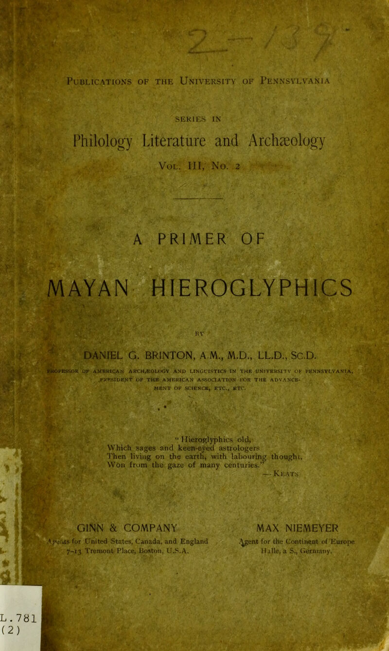 R *rafr «Nf7 Publications of the University of Pennsylvania series IN Philology Literature and Archaeology Vol. Ill, No. 2 A PRIMER OF ■mmi IS 5V MAYAN HIEROGLYPHICS as >' ItY % i» DANIEL G. BRINTON, A M, M.D., LL.D., Sc.D. FBSSOR OF AMERICAN ARCHaEOLOGY AND LINGUISTICS IN THE UNIVERSITY OF PENNSYLVANIA, PRESIDENT OF THE AMERICAN ASSOCIATION FOR THE ADVANCE- MENT OF SCIENCE, ETC., ETC. “ Hieroglyphics old, Which sages and keen-eyed astrologers Then living on the earth, with labouring thought, Won from the gaze of many centuries.” — Keats GINN & COMPANY Agents for United States, Canada, and England 7-13 Tremont Place, Boston, U.S.A. MAX NIEMEYER .^gent for the Continent of Europe Halle, a S, Germany.