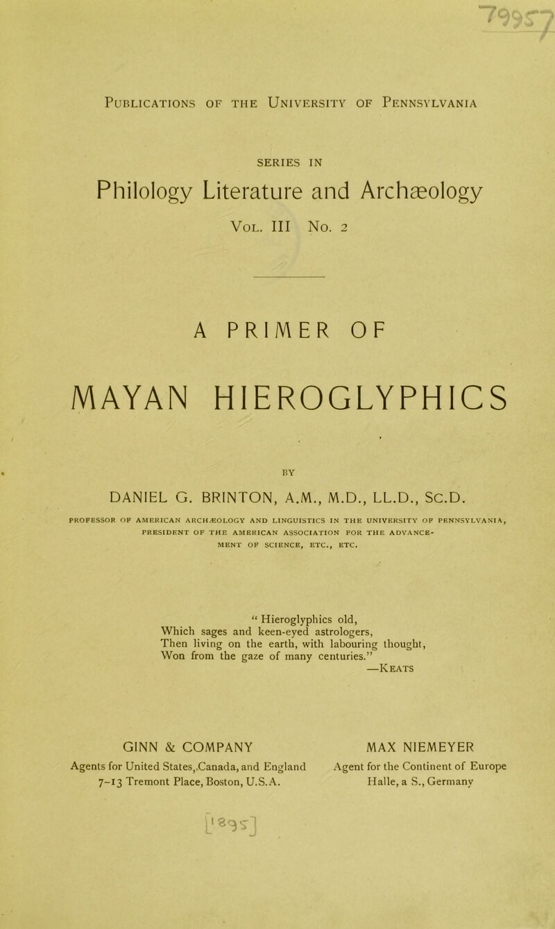 Publications of the University of Pennsylvania series in Philology Literature and Archaeology Vol. Ill No. 2 A PRIMER OF MAYAN HIEROGLYPHICS BY DANIEL G. BRINTON, A.M., M.D., LL.D., SC.D. PROFESSOR OF AMERICAN ARCHEOLOGY AND LINGUISTICS IN THE UNIVERSITY OP PENNSYLVANIA, PRESIDENT OF THE AMERICAN ASSOCIATION FOR THE ADVANCE- MENT OF SCIENCE, ETC., ETC. “ Hieroglyphics old, Which sages and keen-eyed astrologers, Then living on the earth, with labouring thought, Won from the gaze of many centuries.” —Keats GINN & COMPANY MAX NIEMEYER Agents for United States,.Canada, and England 7-13 Tremont Place, Boston, U.S.A. Agent for the Continent of Europe Halle, a S., Germany 1_'«3S