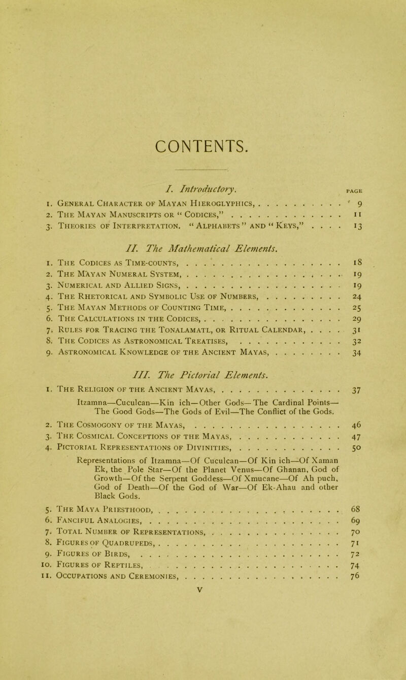 CONTENTS I. Introductory . PAGE 1. General Character of Mayan Hieroglyphics, '9 2. The Mayan Manuscripts or “ Codices,” 11 3. Theories of Interpretation. “ Alphabets ” and “ Keys,” .... 13 II. The Mathematical Elements. 1. The Codices as Time-counts, 18 2. The Mayan Numeral System, 19 3. Numerical and Allied Signs, 19 4. The Rhetorical and Symbolic Use of Numbers 24 5. The Mayan Methods of Counting Time, 25 6. The Calculations in the Codices, 29 7» Rules for Tracing the Tonalamatl, or Ritual Calendar, .... 31 S. The Codices as Astronomical Treatises, 32 9. Astronomical Knowledge of the Ancient Mayas, 34 III. The Pictorial Elements. 1. The Religion of the Ancient Mayas, 37 Itzamna—Cuculcan—Kin ich—Other Gods—The Cardinal Points—• The Good Gods—The Gods of Evil—The Conflict of the Gods. 2. The Cosmogony of the Mayas, 46 3. The Cosmicai. Conceptions of the Mayas, 47 4. Pictorial Representations of Divinities, 50 Representations of Itzamna—Of Cuculcan—Of Kin ich—Of Xaman Ek, the Pole Star—Of the Planet Venus—Of Ghanan, God of Growth—Of the Serpent Goddess—Of Xmucane—Of Ah puch, God of Death—Of the God of War—Of Ek-Ahau and other Black Gods. 5. The Maya Priesthood 68 6. Fanciful Analogies, 69 7. Total Nuiviber of Representations, 70 8. Figures of Quadrupeds 71 9. Figures of Birds 72 10. Figures of Reptiles, 74 11. Occupations and Ceremonies, 76