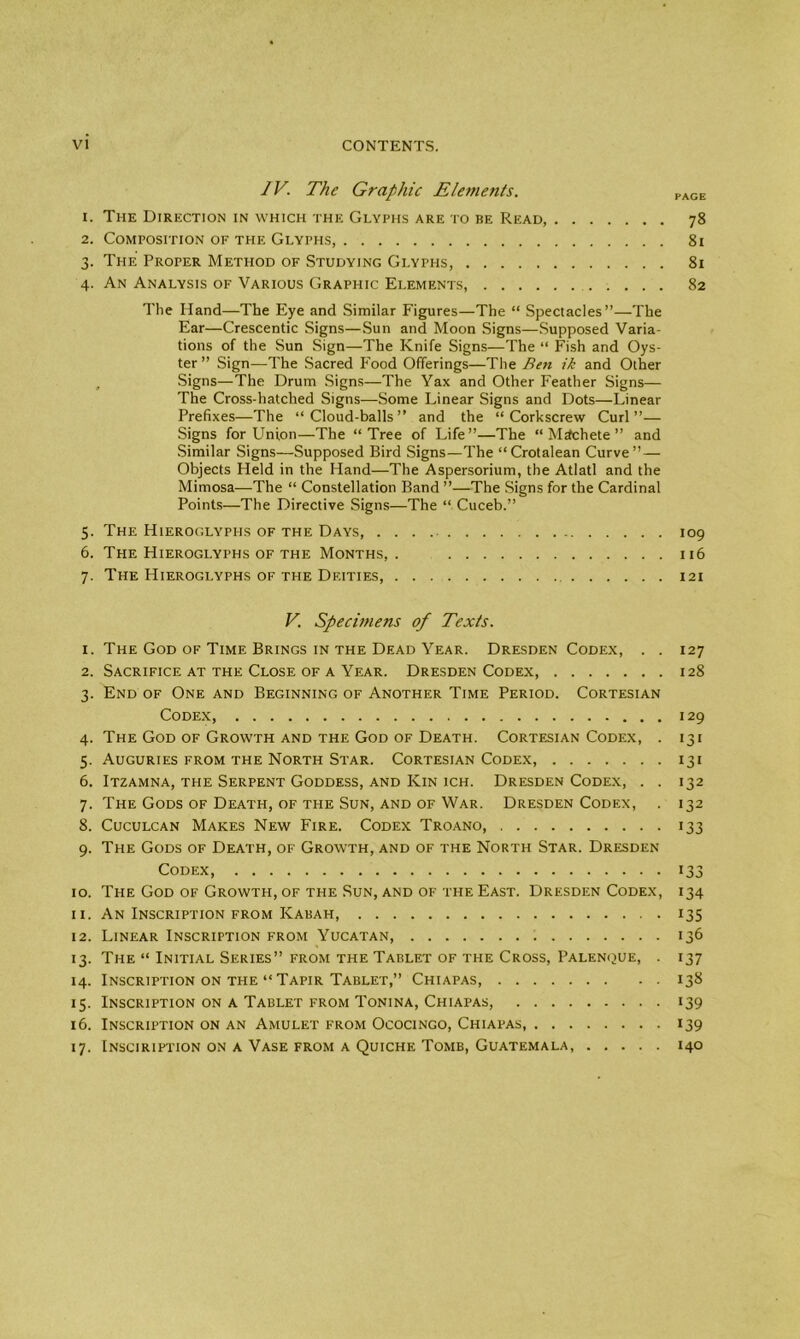 IV. The Graphic Elements. PAGE 1. The Direction in which the Glyphs are to be Read, 78 2. Composition of the Glyphs, 81 3. The Proper Method of Studying Glyphs, 81 4. An Analysis of Various Graphic Elements, 82 The Hand—The Eye and Similar Figures—The “ Spectacles”—The Ear—Crescentic Signs—Sun and Moon Signs—Supposed Varia- tions of the Sun Sign—The Knife Signs—The “ Fish and Oys- ter ” Sign—The Sacred Food Offerings—The Ben ik and Other Signs—The Drum Signs—The Yax and Other Feather Signs— The Cross-hatched Signs—Some Linear Signs and Dots—Linear Prefixes—The “Cloud-balls” and the “Corkscrew Curl”— Signs for Union—The “Tree of Life”—The “Machete” and Similar Signs—Supposed Bird Signs—The “Crotalean Curve” — Objects Held in the Hand—The Aspersorium, the Atlatl and the Mimosa—The “ Constellation Band ”—The Signs for the Cardinal Points—The Directive Signs—The “ Cuceb.” 5. The Hieroglyphs of the Days 109 6. The Hieroglyphs of the Months,. 116 7. The Hieroglyphs of the Deities, 121 V. Specimens of Texts. 1. The God of Time Brings in the Dead Year. Dresden Codex, . . 127 2. Sacrifice at the Close of a Year. Dresden Codex, 128 3. End of One and Beginning of Another Time Period. Cortesian Codex, 129 4. The God of Growth and the God of Death. Cortesian Codex, . 131 5. Auguries from the North Star. Cortesian Codex, 131 6. Itzamna, the Serpent Goddess, and Kin ich. Dresden Codex, . . 132 7. The Gods of Death, of the Sun, and of War. Dresden Codex, . 132 8. Cuculcan Makes New Fire. Codex Troano, 133 9. The Gods of Death, of Growth, and of the North Star. Dresden Codex, 133 10. The God of Growth, of the Sun, and of the East. Dresden Codex, 134 11. An Inscription from Kabah, 135 12. Linear Inscription from Yucatan, 136 13. The “ Initial Series” from the Tablet of the Cross, Palenque, . 137 14. Inscription on the “ Tapir Tablet,” Chiapas, 138 15. Inscription on a Tablet from Tonina, Chiapas, 139 16. Inscription on an Amulet from Ococingo, Chiapas, 139 17. Insciription on a Vase from a Quiche Tomb, Guatemala, 140