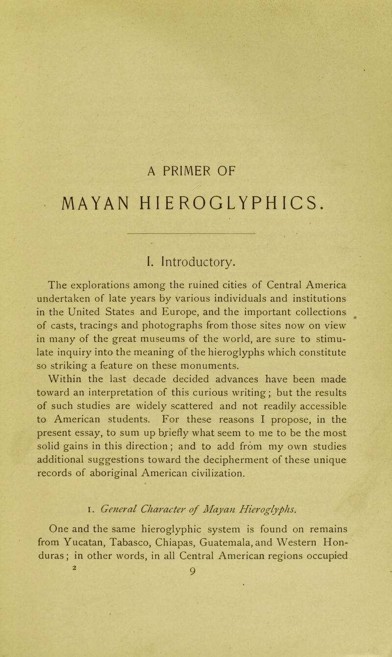 A PRIMER OF MAYAN HIEROGLYPHICS. I. Introductory. The explorations among the ruined cities of Central America undertaken of late years by various individuals and institutions in the United States and Europe, and the important collections of casts, tracings and photographs from those sites now on view in many of the great museums of the world, are sure to stimu- late inquiry into the meaning of the hieroglyphs which constitute so striking a feature on these monuments. Within the last decade decided advances have been made toward an interpretation of this curious writing; but the results of such studies are widely scattered and not readily accessible to American students. For these reasons I propose, in the present essay, to sum up briefly what seem to me to be the most solid gains in this direction ; and to add from my own studies additional suggestions toward the decipherment of these unique records of aboriginal American civilization. i. General Character of Mayan Hieroglyphs. One and the same hieroglyphic system is found on remains from Yucatan, Tabasco, Chiapas, Guatemala, and Western Hon- duras; in other words, in all Central American regions occupied