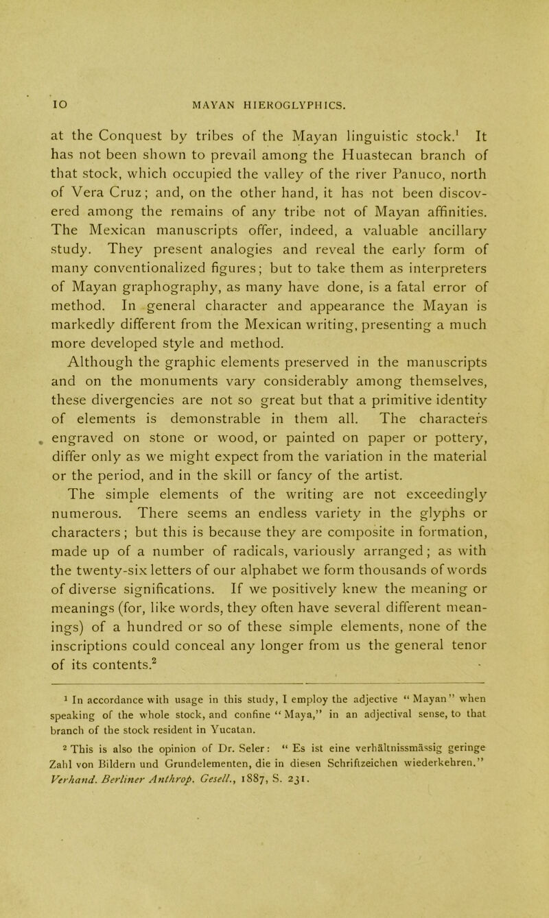 at the Conquest by tribes of the Mayan linguistic stock.1 It has not been shown to prevail among the Huastecan branch of that stock, which occupied the valley of the river Panuco, north of Vera Cruz; and, on the other hand, it has not been discov- ered among the remains of any tribe not of Mayan affinities. The Mexican manuscripts offer, indeed, a valuable ancillary study. They present analogies and reveal the early form of many conventionalized figures; but to take them as interpreters of Mayan graphography, as many have done, is a fatal error of method. In general character and appearance the Mayan is markedly different from the Mexican writing, presenting a much more developed style and method. Although the graphic elements preserved in the manuscripts and on the monuments vary considerably among themselves, these divergencies are not so great but that a primitive identity of elements is demonstrable in them all. The characters . engraved on stone or wood, or painted on paper or pottery, differ only as we might expect from the variation in the material or the period, and in the skill or fancy of the artist. The simple elements of the writing are not exceedingly numerous. There seems an endless variety in the glyphs or characters; but this is because they are composite in formation, made up of a number of radicals, variously arranged; as with the twenty-six letters of our alphabet we form thousands of words of diverse significations. If we positively knew the meaning or meanings (for, like words, they often have several different mean- ings) of a hundred or so of these simple elements, none of the inscriptions could conceal any longer from us the general tenor of its contents.2 1 In accordance with usage in this study, I employ the adjective “ Mayan” when speaking of the whole stock, and confine “ Maya,” in an adjectival sense, to that branch of the stock resident in Yucatan. 2 This is also the opinion of Dr. Seler: “ Es ist eine verhaltnissmassig geringe Zahl von Bildern und Grundelementen, die in diesen Schriftzeichen wiederkehren.” Ver)icmd. Berliner Anthrop. Gesell., 1887, S. 231.