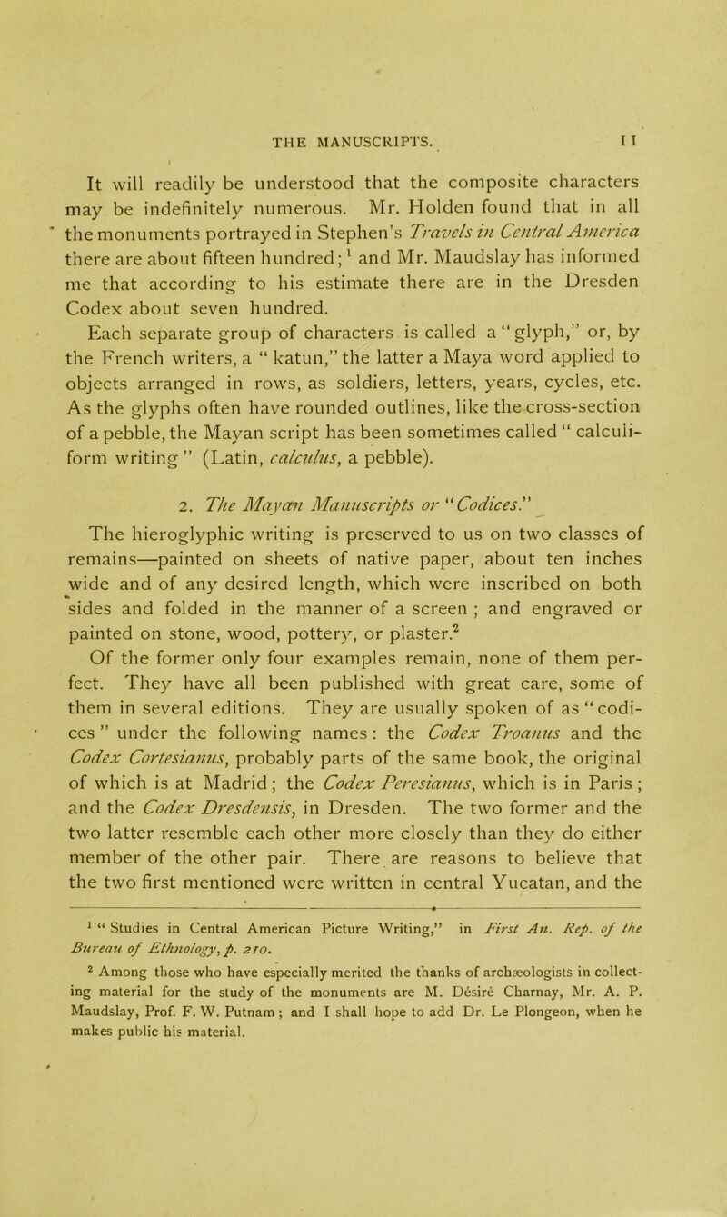 It will readily be understood that the composite characters may be indefinitely numerous. Mr. Holden found that in all the monuments portrayed in Stephen’s Travels in Central America there are about fifteen hundred;1 and Mr. Maudslay has informed me that according to his estimate there are in the Dresden Codex about seven hundred. Each separate group of characters is called a “glyph,” or, by the French writers, a “ katun,” the latter a Maya word applied to objects arranged in rows, as soldiers, letters, years, cycles, etc. As the glyphs often have rounded outlines, like the cross-section of a pebble, the Mayan script has been sometimes called “ calcuii- form writing” (Latin, calculus, a pebble). 2. The Mayan Manuscripts or “ Codices The hieroglyphic writing is preserved to us on two classes of remains—painted on sheets of native paper, about ten inches wide and of any desired length, which were inscribed on both sides and folded in the manner of a screen ; and engraved or painted on stone, wood, pottery, or plaster.2 Of the former only four examples remain, none of them per- fect. They have all been published with great care, some of them in several editions. They are usually spoken of as “codi- ces ” under the following names : the Codex Troanus and the Codex Cortesianus, probably parts of the same book, the original of which is at Madrid; the Codex Peresianus, which is in Paris ; and the Codex Dresdensis, in Dresden. The two former and the two latter resemble each other more closely than they do either member of the other pair. There are reasons to believe that the two first mentioned were written in central Yucatan, and the 1 “ Studies in Central American Picture Writing,” in First An. Rep. of the Bureau of Ethnology, p. 210. 2 Among those who have especially merited the thanks of archaeologists in collect- ing material for the study of the monuments are M. Desire Charnay, Mr. A. P. Maudslay, Prof. F. W. Putnam; and I shall hope to add Dr. Le Plongeon, when he makes public his material.