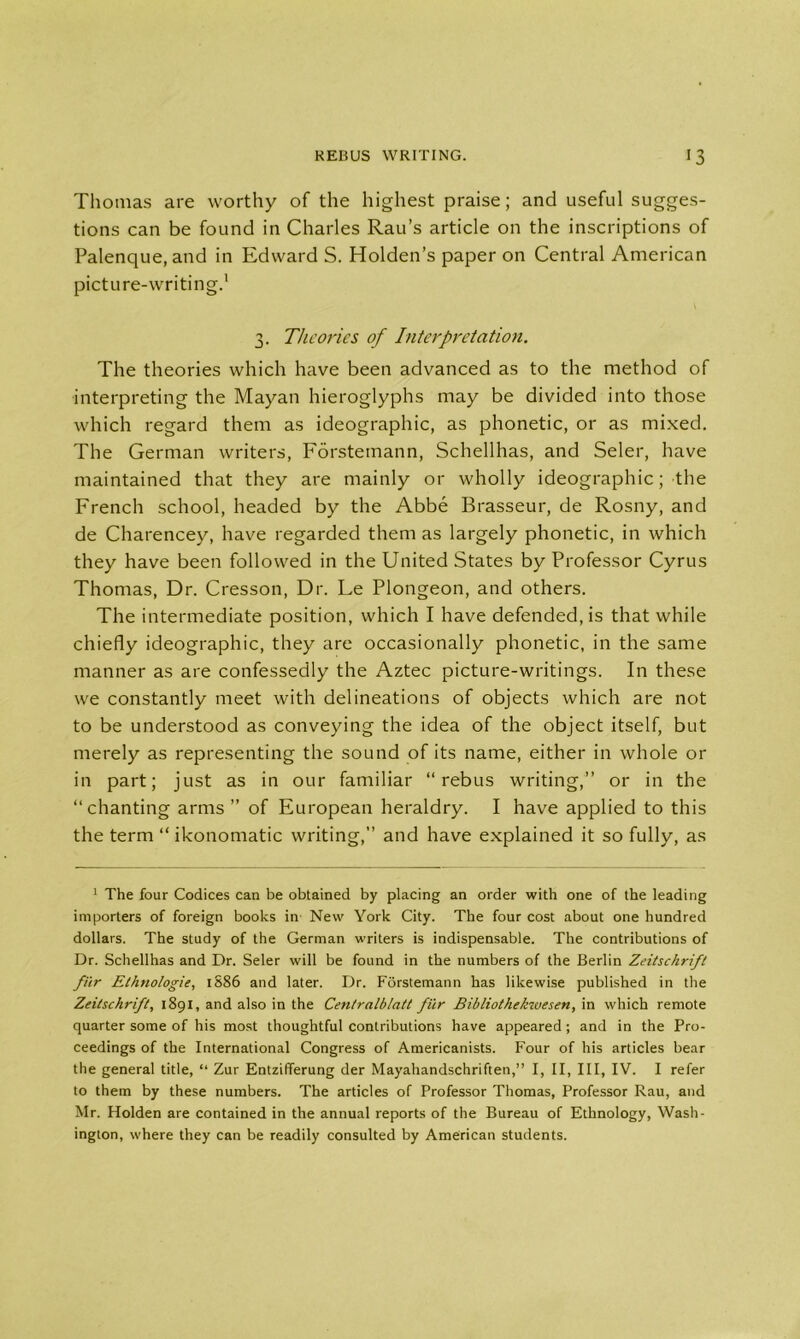 Thomas are worthy of the highest praise; and useful sugges- tions can be found in Charles Rau’s article on the inscriptions of Palenque, and in Edward S. Holden’s paper on Central American picture-writing.1 3. Theories of Interpretation. The theories which have been advanced as to the method of interpreting the Mayan hieroglyphs may be divided into those which regard them as ideographic, as phonetic, or as mixed. The German writers, Forstemann, Schellhas, and Seler, have maintained that they are mainly or wholly ideographic; the French school, headed by the Abbe Brasseur, de Rosny, and de Charencey, have regarded them as largely phonetic, in which they have been followed in the United States by Professor Cyrus Thomas, Dr. Cresson, Dr. Le Plongeon, and others. The intermediate position, which I have defended, is that while chiefly ideographic, they are occasionally phonetic, in the same manner as are confessedly the Aztec picture-writings. In these we constantly meet with delineations of objects which are not to be understood as conveying the idea of the object itself, but merely as representing the sound of its name, either in whole or in part; just as in our familiar “rebus writing,” or in the “chanting arms ” of European heraldry. I have applied to this the term “ ikonomatic writing, and have explained it so fully, as 1 The four Codices can be obtained by placing an order with one of the leading importers of foreign books in New York City. The four cost about one hundred dollars. The study of the German writers is indispensable. The contributions of Dr. Schellhas and Dr. Seler will be found in the numbers of the Berlin Zeitschrift fur Ethnologie, 1S86 and later. Dr. Forstemann has likewise published in the Zeitschrift, 1891, and also in the Centralblatt fiir Bibliothekwesen, in which remote quarter some of his most thoughtful contributions have appeared; and in the Pro- ceedings of the International Congress of Americanists. Four of his articles bear the general title, “ Zur Entzifferung der Mayahandschriften,” I, II, III, IV. I refer to them by these numbers. The articles of Professor Thomas, Professor Rau, and Mr. Holden are contained in the annual reports of the Bureau of Ethnology, Wash- ington, where they can be readily consulted by American students.