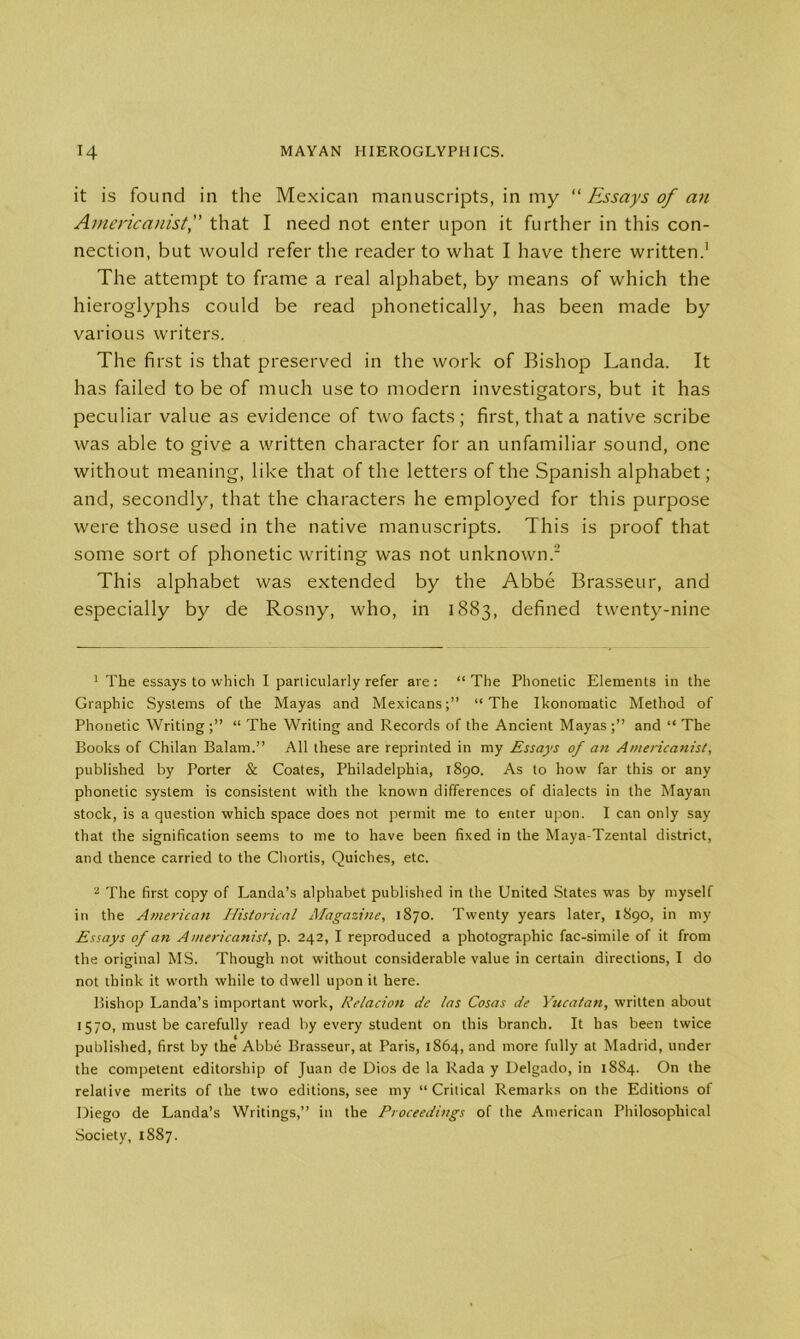 it is found in the Mexican manuscripts, in my “ Essays of an Americanistthat I need not enter upon it further in this con- nection, but would refer the reader to what I have there written.1 The attempt to frame a real alphabet, by means of which the hieroglyphs could be read phonetically, has been made by various writers. The first is that preserved in the work of Bishop Landa. It has failed to be of much use to modern investigators, but it has peculiar value as evidence of two facts; first, that a native scribe was able to give a written character for an unfamiliar sound, one without meaning, like that of the letters of the Spanish alphabet; and, secondly, that the characters he employed for this purpose were those used in the native manuscripts. This is proof that some sort of phonetic writing was not unknown.2 This alphabet was extended by the Abbe Brasseur, and especially by de Rosny, who, in 1883, defined twenty-nine 1 The essays to which I particularly refer are: “ The Phonetic Elements in the Graphic Systems of the Mayas and Mexicans;” “The Ikonomatic Method of Phonetic Writing;” “ The Writing and Records of the Ancient Mayas;” and “The Books of Chilan Balam.” All these are reprinted in my Essays of an Americanist, published by Porter & Coates, Philadelphia, 1890. As to how far this or any phonetic system is consistent with the knowm differences of dialects in the Mayan stock, is a question which space does not permit me to enter upon. I can only say that the signification seems to me to have been fixed in the Maya-Tzental district, and thence carried to the Chords, Quiches, etc. 2 The first copy of Landa’s alphabet published in the United States wras by myself in the American Historical Magazine, 1870. Twenty years later, 1890, in my Essays of an Americanist, p. 242, I reproduced a photographic fac-simile of it from the original MS. Though not without considerable value in certain directions, I do not think it worth while to dwell upon it here. Bishop Landa’s important work, Relacion de las Cosas de Yucatan, written about 1570, must be carefully read by every student on this branch. It has been twice published, first by the Abbe Brasseur, at Paris, 1864, and more fully at Madrid, under the competent editorship of Juan de Dios de la Rada y Delgado, in 1884. On the relative merits of the two editions, see my “Critical Remarks on the Editions of Diego de Landa’s Writings,” in the Proceedings of the American Philosophical Society, 1887.