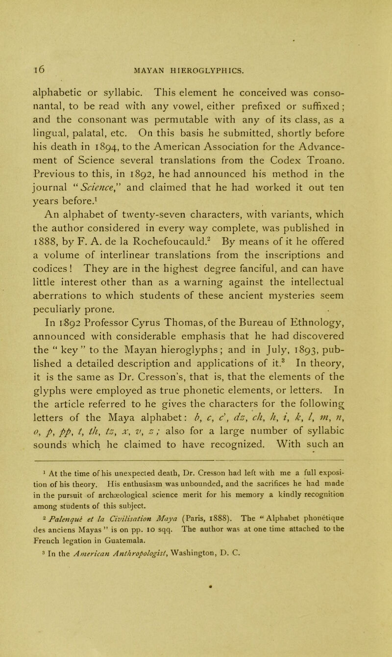 alphabetic or syllabic. This element he conceived was conso- nantal, to be read with any vowel, either prefixed or sufifixed ; and the consonant was permutable with any of its class, as a lingual, palatal, etc. On this basis he submitted, shortly before his death in 1894, to the American Association for the Advance- ment of Science several translations from the Codex Troano. Previous to this, in 1892, he had announced his method in the journal “ Science” and claimed that he had worked it out ten years before.1 An alphabet of twenty-seven characters, with variants, which the author considered in every way complete, was published in 1888, by F. A. de la Rochefoucauld.2 By means of it he offered a volume of interlinear translations from the inscriptions and codices ! They are in the highest degree fanciful, and can have little interest other than as a warning against the intellectual aberrations to which students of these ancient mysteries seem peculiarly prone. In 1892 Professor Cyrus Thomas, of the Bureau of Ethnology, announced with considerable emphasis that he had discovered the “ key” to the Mayan hieroglyphs; and in July, 1893, pub- lished a detailed description and applications of it.3 In theory, it is the same as Dr. Cresson's, that is, that the elements of the glyphs were employed as true phonetic elements, or letters. In the article referred to he gives the characters for the following letters of the Maya alphabet: b, c, c, dz, cli, h, i, k, /, tn, °, p, pp, /, til, tz, x, v, s ; also for a large number of syllabic sounds which he claimed to have recognized. With such an 1 At the time of his unexpected death, Dr. Cresson had left with me a full exposi- tion of his theory. His enthusiasm was unbounded, and the sacrifices he had made in the pursuit of archaeological science merit for his memory a kindly recognition among students of this subject. 2 Palenque et la Civilisation Maya (Paris, 1S8S). The “Alphabet phonetique des anciens Mayas ” is on pp. 10 sqq. The author \vas at one time attached to the French legation in Guatemala. 3 In the American Anthropologist, Washington, D. C.