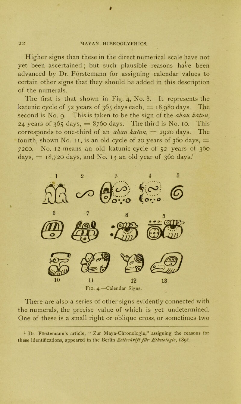 Higher signs than these in the direct numerical scale have not yet been ascertained ; but such plausible reasons have been advanced by Dr. Fdrstemann for assigning calendar values to certain other signs that they should be added in this description of the numerals. The first is that shown in Fig. 4, No. 8. It represents the katunic cycle of 52 years of 365 days each, = 18,980 days. The second is No. 9. This is taken to be the sign of the aliau katun, 24 years of 365 days, = 8760 days. The third is No. 10. This' corresponds to one-third of an ahau katun, — 2920 days. The fourth, shown No. 11, is an old cycle of 20 years of 360 days, = 7200. No. 12 means an old katunic cycle of 52 years of 360 days, = 18,720 days, and No. 13 an old year of 360 days.1 12 8 4 5 10 11 12 13 Fig. 4.—Calendar Signs. There are also a series of other signs evidently connected with the numerals, the precise value of which is yet undetermined. One of these is a small right or oblique cross, or sometimes two 1 Dr. Forstemann’s article, “ Zur Maya-Chronologie,” assigning the reasons for these identifications, appeared in the Berlin Zeitschrift fur Ethnologie, 1891.