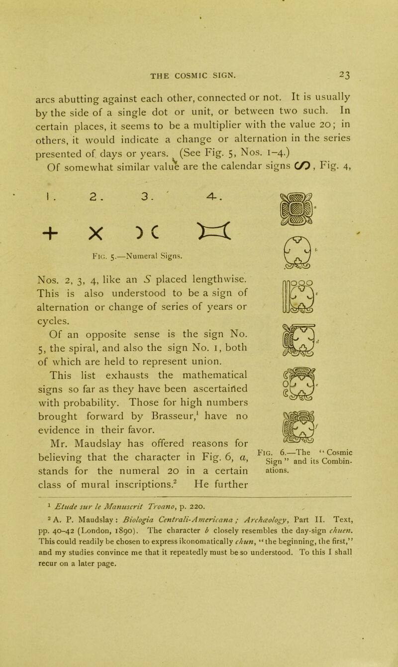 arcs abutting against each other, connected or not. It is usually by the side of a single dot or unit, or between two such. In certain places, it seems to be a multiplier with the value 20; in others, it would indicate a change or alternation in the series presented of days or years. (See Fig. 5, Nos. 1-4.) Of somewhat similar value are the calendar signs C/P, Fig. 4, I . 2 . 3. ' 4-. + x ) c Fig. 5.—Numeral Signs. Nos. 2, 3, 4, like an N placed lengthwise. This is also understood to be a sign of alternation or change of series of years or cycles. Of an opposite sense is the sign No. 5, the spiral, and also the sign No. 1, both of which are held to represent union. This list exhausts the mathematical signs so far as they have been ascertairted with probability. Those for high numbers brought forward by Brasseur,1 have no evidence in their favor. Mr. Maudslay has offered reasons for believing that the character in Fig. 6, a, ^'sign^al^its Combim stands for the numeral 20 in a certain ations. class of mural inscriptions.2 He further 1 Elude sur le Manuscrit Troano, p. 220. 2 A. P. Maudslay: Biologia Centrali- Americana ; Archceology, Part II. Text, pp. 40-42 (London, 1890). The character b closely resembles the day-sign chuen. This could readily be chosen to express ikonomatically chun, “ the beginning, the first,” and my studies convince me that it repeatedly must be so understood. To this I shall recur on a later page.