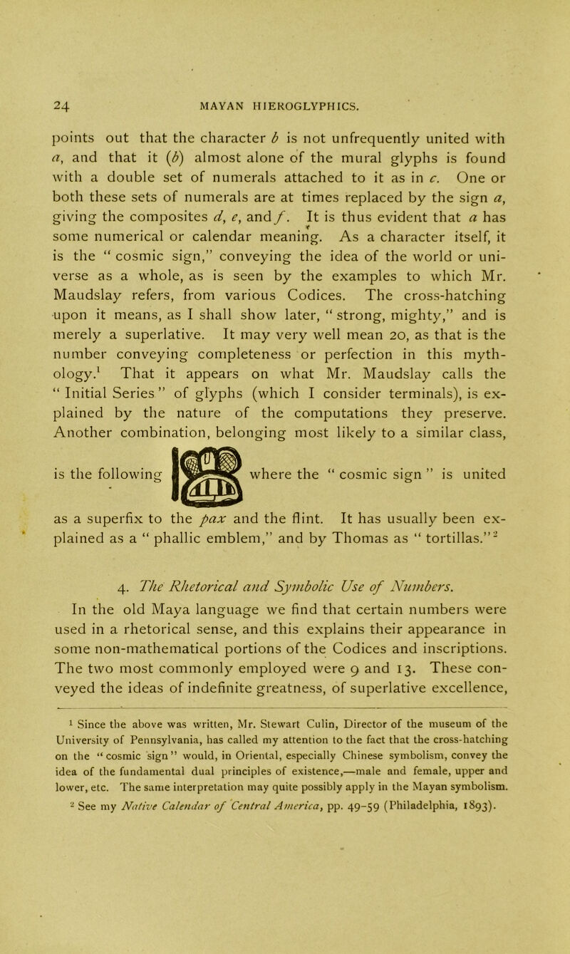 points out that the character b is not unfrequently united with a, and that it (b) almost alone of the mural glyphs is found with a double set of numerals attached to it as in c. One or both these sets of numerals are at times replaced by the sign a, giving the composites d, e, and/. It is thus evident that a has * some numerical or calendar meaning. As a character itself, it is the “ cosmic sign,” conveying the idea of the world or uni- verse as a whole, as is seen by the examples to which Mr. Maudslay refers, from various Codices. The cross-hatching upon it means, as I shall show later, “ strong, mighty,” and is merely a superlative. It may very well mean 20, as that is the number conveying completeness or perfection in this myth- ology.1 2 That it appears on what Mr. Maudslay calls the “ Initial Series ” of glyphs (which I consider terminals), is ex- plained by the nature of the computations they preserve. Another combination, belonging most likely to a similar class, is the following “ cosmic sign ” is united as a superfix to the pax and the flint. It has usually been ex- plained as a “ phallic emblem,” and by Thomas as “ tortillas.”' 4. The Rhetorical and Symbolic Use of Numbers. In the old Maya language we find that certain numbers were used in a rhetorical sense, and this explains their appearance in some non-mathematical portions of the Codices and inscriptions. The two most commonly employed were 9 and 13. These con- veyed the ideas of indefinite greatness, of superlative excellence, 1 Since the above was written, Mr. Stewart Culin, Director of the museum of the University of Pennsylvania, has called my attention to the fact that the cross-hatching on the “cosmic sign” would, in Oriental, especially Chinese symbolism, convey the idea of the fundamental dual principles of existence,—male and female, upper and lower, etc. The same interpretation may quite possibly apply in the Mayan symbolism. 2 See my Native Calendar of Central America, pp. 49-59 (Philadelphia, 1893).