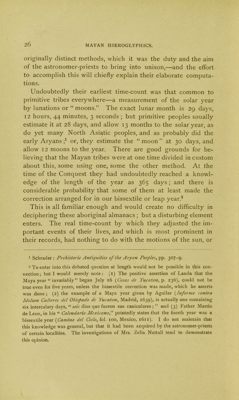 originally distinct methods, which it was the duty and the aim of the astronomer-priests to bring into unison,—and the effort to accomplish this will chiefly explain their elaborate computa- tions. Undoubtedly their earliest time-count was that common to primitive tribes everywhere—a measurement of the solar year by lunations or “ moons.” The exact lunar month is 29 days, 12 hours, 44 minutes, 3 seconds; but primitive peoples usually estimate it at 28 days, and allow 13 months to the solar year, as do yet many North Asiatic peoples, and as probably did the early Aryans j1 or, they estimate the “ moon ” at 30 days, and allow 12 moons to the year. There are good grounds for be- lieving that the Mayan tribes were at one time divided in custom about this, some using one, some the other method. At the time of the Conquest they had undoubtedly reached a knowl- edge of the length of the year as 365 days; and there is considerable probability that some of them at least made the correction arranged for in our bissextile or leap year.2 This is all familiar enough and would create no difficulty in deciphering these aboriginal almanacs ; but a disturbing element enters. The real time-count by which they adjusted the im- portant events of their lives, and which is most prominent in their records, had nothing to do with the motions of the sun, or 1 Schrader : Prehistoric Antiquities of the Aryan Peoples, pp. 307-9. 2 To enter into this debated question at length would not be possible in this con- nection; but I would merely note: (1) The positive assertion of Landa that the Maya year “ invariably ” began July 16 (Cosas tie Yucatan, p. 236), could not be true even for five years, unless the bissextile correction was made, which he asserts was done ; (2) the example of a Maya year given by Aguilar (Informe contra Idolum Cultores del Obispado de Yucatan, Madrid, 1639), is actually one containing six intercalary days, “ seis dias que fueron sus caniculares ; ” and (3) Father Martin deLeon, in his “ Calendario Mexicano, pointedly states that the fourth year was a bissextile year {Camino del Cielo, fol. 100, Mexico, 1611). I do not maintain that this knowledge was general, but that it had been acquired by the astronomer-priests of certain localities. The investigations of Mrs. Zelia Nuttall tend to demonstrate this opinion.