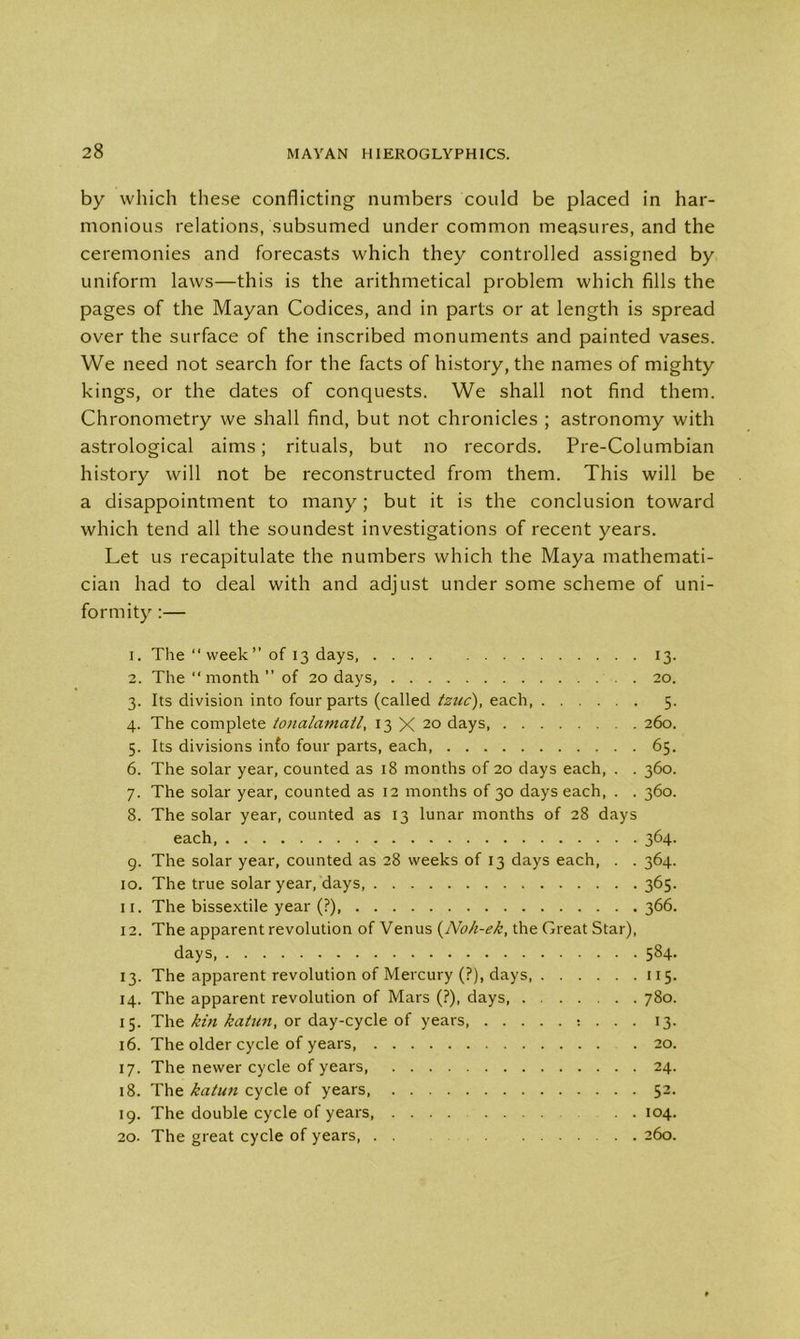 by which these conflicting numbers could be placed in har- monious relations, subsumed under common measures, and the ceremonies and forecasts which they controlled assigned by uniform laws—this is the arithmetical problem which fills the pages of the Mayan Codices, and in parts or at length is spread over the surface of the inscribed monuments and painted vases. We need not search for the facts of history, the names of mighty kings, or the dates of conquests. We shall not find them. Chronometry we shall find, but not chronicles ; astronomy with astrological aims; rituals, but no records. Pre-Columbian history will not be reconstructed from them. This will be a disappointment to many; but it is the conclusion toward which tend all the soundest investigations of recent years. Let us recapitulate the numbers which the Maya mathemati- cian had to deal with and adjust under some scheme of uni- formity :— 1. The “week” of 13 days 13. 2. The “ month ” of 20 days, .20. 3. Its division into four parts (called tznc), each, 5. 4. The complete tojialamatl, 13 X 20 days, 260. 5. Its divisions info four parts, each 65. 6. The solar year, counted as 18 months of 20 days each, . . 360. 7. The solar year, counted as 12 months of 30 days each, . . 360. 8. The solar year, counted as 13 lunar months of 28 days each, 364. 9. The solar year, counted as 28 weeks of 13 days each, . . 364. 10. The true solar year, days, 365. 11. The bissextile year (?), 366. 12. The apparent revolution of Venus (No/i-ek, the Great Star), days, 584. 13. The apparent revolution of Mercury (?), days 115. 14. The apparent revolution of Mars (?), days, 780. 15. The kin katun, or day-cycle of years, : . . . 13. 16. The older cycle of years 20. 17. The newer cycle of years, 24. 18. The katun cycle of years, 52. 19. The double cycle of years, . . 104. 20. The great cycle of years 260.