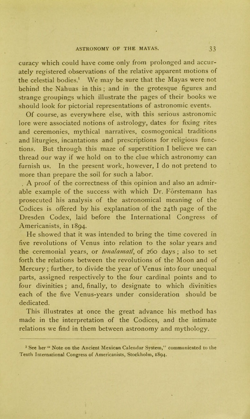 curacy which could have come only from prolonged and accur- ately registered observations of the relative apparent motions of the celestial bodies.1 We may be sure that the Mayas were not behind the Nahuas in this ; and in the grotesque figures and strange groupings which illustrate the pages of their books we should look for pictorial representations of astronomic events. Of course, as everywhere else, with this serious astronomic lore were associated notions of astrology, dates for fixing rites and ceremonies, mythical narratives, cosmogonical traditions and liturgies, incantations and prescriptions for religious func- tions. But through this maze of superstition I believe we can thread our way if we hold on to the clue which astronomy can furnish us. In the present work, however, I do not pretend to more than prepare the soil for such a labor. A proof of the correctness of this opinion and also an admir- able example of the success with which Dr. Forstemann has prosecuted his analysis of the astronomical meaning of the Codices is offered by his explanation of the 24th page of the Dresden Codex, laid before the International Congress of Americanists, in 1894. He showed that it was intended to bring the time covered in five revolutions of Venus into relation to the solar years and the ceremonial years, or tonalamatl, of 260 days ; also to set forth the relations between the revolutions of the Moon and of Mercury ; further, to divide the year of Venus into four unequal parts, assigned respectively to the four cardinal points and to four divinities ; and, finally, to designate to which divinities each of the five Venus-years under consideration should be dedicated. This illustrates at once the great advance his method has made in the interpretation of the Codices, and the intimate relations we find in them between astronomy and mythology. 1 See her “ Note on the Ancient Mexican Calendar System,” communicated to the Tenth International Congress of Americanists, Stockholm, 1894.