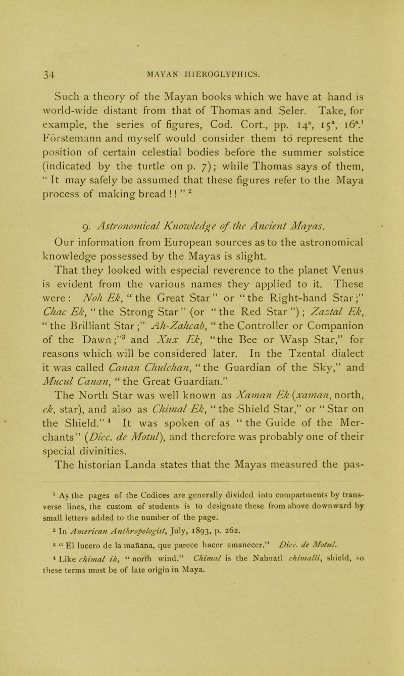 Such a theory of the Mayan books which we have at hand is world-wide distant from that of Thomas and Seler. Take, for example, the series of figures, Cod. Cort., pp. I4a, 15“, i6a.' Forstemann and myself would consider them to represent the position of certain celestial bodies before the summer solstice (indicated by the turtle on p. 7); while Thomas says of them, “ It may safely be assumed that these figures refer to the Maya process of making bread !! ” 1 2 9. Astronomical Knoivledge of the Ancient Mayas. Our information from European sources as to the astronomical knowledge possessed by the Mayas is slight. That they looked with especial reverence to the planet Venus is evident from the various names they applied to it. These were: Noh Ek, “ the Great Star” or “the Right-hand Star;” Chac Ek, “ the Strong Star” (or “ the Red Star ”) ; Zaztal Ek, “ the Brilliant Star;” Ah-Zahcab, “ the Controller or Companion of the Dawn;”3 and Xux Ek, “the Bee or Wasp Star,” for reasons which will be considered later. In the Tzental dialect it was called Canan Chnlchan, “ the Guardian of the Sky,” and Mucul Canan, “ the Great Guardian.” The North Star was well known as Xaman Ek {xaman, north, ek, star), and also as Chimal Ek, “the Shield Star,” or “Star on the Shield.” 4 It was spoken of as “the Guide of the Mer- chants” {Dice, de Motid), and therefore was probably one of their special divinities. The historian Landa states that the Mayas measured the pas- 1 As the pages of the Codices are generally divided into compartments by trans- verse lines, the custom of students is to designate these from above downward by small letters added to the number of the page. 2 In American Anthropologist, July, 1893, p. 262. 3 “ El lucero de la mahana, que parece hacer amanecer.” Dice, de Motul. 1 Like chimal ik, “ north wind.” Chimal is the Nahuatl chimalli, shield, so these terms must be of late origin in Maya.