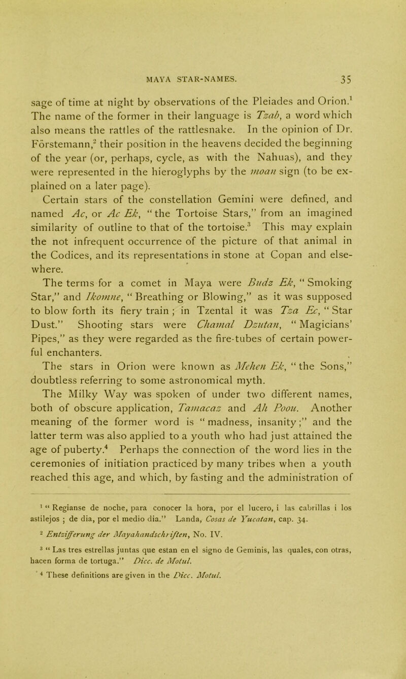 sage of time at night by observations of the Pleiades and Orion.1 The name of the former in their language is Tzab, a word which also means the rattles of the rattlesnake. In the opinion of Dr. Forstemann,2 3 their position in the heavens decided the beginning of the year (or, perhaps, cycle, as with the Nahuas), and they were represented in the hieroglyphs by the moan sign (to be ex- plained on a later page). Certain stars of the constellation Gemini were defined, and named Ac, or Ac Ek, “the Tortoise Stars,” from an imagined similarity of outline to that of the tortoise.8 This may explain the not infrequent occurrence of the picture of that animal in the Codices, and its representations in stone at Copan and else- where. The terms for a comet in Maya were Bitdz Ek, “ Smoking Star,” and Ikomne, “ Breathing or Blowing,” as it was supposed to blow forth its fiery train ; in Tzental it was Tza Ec, “ Star Dust.” Shooting stars were Cliamal Dzutan, “ Magicians’ Pipes,” as they were regarded as the fire-tubes of certain power- ful enchanters. The stars in Orion were known as Mehen Ek, “ the Sons,” doubtless referring to some astronomical myth. The Milky Way was spoken of under two different names, both of obscure application, Tamacaz and Ah Poou. Another meaning of the former word is “ madness, insanityand the latter term was also applied to a youth who had just attained the age of puberty.4 Perhaps the connection of the word lies in the ceremonies of initiation practiced by many tribes when a youth reached this age, and which, by fasting and the administration of 1 “ Regianse de noche, para conocer la hora, por el lucero, i las cabrillas i Ios astilejos ; de dia, por el medio dia.” Landa, Cosas de Yucatan, cap. 34. 2 Entzifferung der Mayahandschriften, No. IV. 3 “ Las tres estrellas juntas que estan en el signo de Geminis, las quales, con otras, hacen forma de tortuga.” Dice, de Motul. 4 These definitions are given in the Dice. Motul.