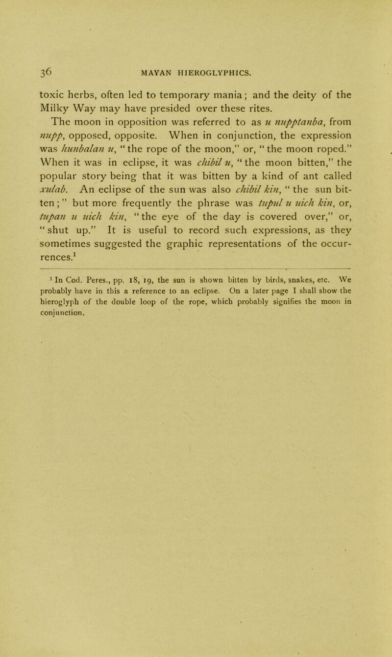 toxic herbs, often led to temporary mania; and the deity of the Milky Way may have presided over these rites. The moon in opposition was referred to as u nupptanba, from nupp, opposed, opposite. When in conjunction, the expression was hunbalan u, “the rope of the moon,” or, “the moon roped.” When it was in eclipse, it was cJiibil u, “ the moon bitten,” the popular story being that it was bitten by a kind of ant called xnlab. An eclipse of the sun was also chibil kin, “ the sun bit- ten ; ” but more frequently the phrase was tupul u inch kin, or, tupan n. nick kin, “the eye of the day is covered over,” or, “ shut up.” It is useful to record such expressions, as they sometimes suggested the graphic representations of the occur- rences.1 1 In Cod. Peres., pp. 18, 19, the sun is shown bitten by birds, snakes, etc. We probably have in this a reference to an eclipse. On a later page I shall show the hieroglyph of the double loop of the rope, which probably signifies the moon in conjunction.