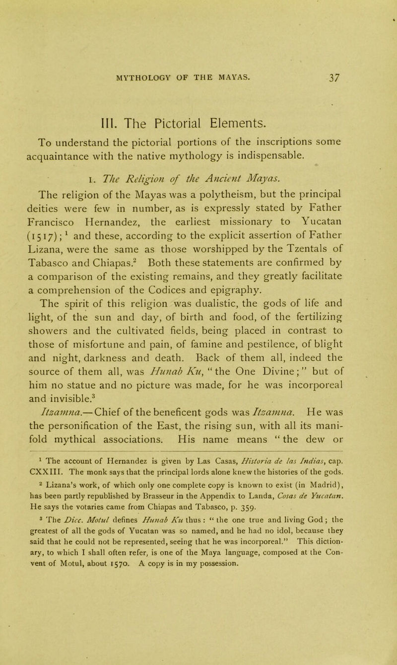 III. The Pictorial Elements. To understand the pictorial portions of the inscriptions some acquaintance with the native mythology is indispensable. i. The Religion of the Ancient Mayas. The religion of the Mayas was a polytheism, but the principal deities were few in number, as is expressly stated by Father Francisco Hernandez, the earliest missionary to Yucatan (1517); 1 and these, according to the explicit assertion of Father Lizana, were the same as those worshipped by the Tzentals of Tabasco and Chiapas.1 2 Both these statements are confirmed by a comparison of the existing remains, and they greatly facilitate a comprehension of the Codices and epigraphy. The spirit of this religion was dualistic, the gods of life and light, of the sun and day, of birth and food, of the fertilizing showers and the cultivated fields, being placed in contrast to those of misfortune and pain, of famine and pestilence, of blight and night, darkness and death. Back of them all, indeed the source of them all, was Hunab Ku, “the One Divine;” but of him no statue and no picture was made, for he was incorporeal and invisible.3 Itzamna.— Chief of the beneficent gods was Itzamna. He was the personification of the East, the rising sun, with all its mani- fold mythical associations. His name means “ the dew or 1 The account of Hernandez is given by Las Casas, Historia de la;. Indias, cap. CXXIII. The monk says that the principal lords alone knew the histories of the gods. 2 Lizana’s work, of which only one complete copy is known to exist (in Madrid), has been partly republished by Brasseur in the Appendix to Landa, Cosas de Yucatan. He says the votaries came from Chiapas and Tabasco, p. 359. 3 The Dice. Motul defines Hunab Ku thus : “ the one true and living God ; the greatest of all the gods of Yucatan was so named, and he had no idol, because they said that he could not be represented, seeing that he was incorporeal.” This diction- ary, to which I shall often refer, is one of the Maya language, composed at the Con- vent of Motul, about 1570. A copy is in my possession.