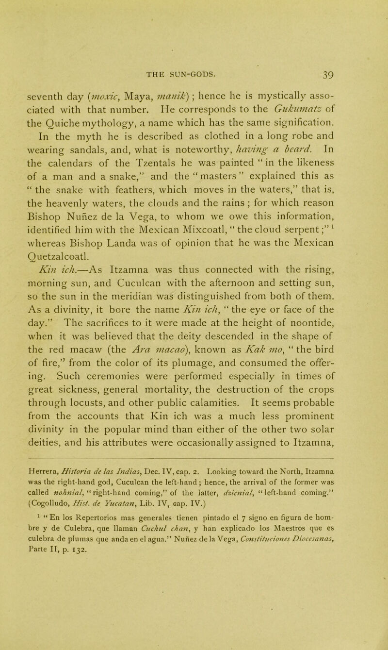 seventh clay (moxic, Maya, manik); hence he is mystically asso- ciated with that number. He corresponds to the Gukumatz of the Quiche mythology, a name which has the same signification. In the myth he is described as clothed in a long robe and wearing sandals, and, what is noteworthy, having a beard. In the calendars of the Tzentals he was painted “ in the likeness of a man and a snake,” and the “ masters ” explained this as “ the snake with feathers, which moves in the waters,” that is, the heavenly waters, the clouds and the rains ; for which reason Bishop Nunez de la Vega, to whom we owe this information, identified him with the Mexican Mixcoatl, “ the cloud serpent1 whereas Bishop Landa was of opinion that he was the Mexican Quetzalcoatl. Kin ich.—As Itzamna was thus connected with the rising, morning sun, and Cuculcan with the afternoon and setting sun, so the sun in the meridian was distinguished from both of them. As a divinity, it bore the name Kin ich, “ the eye or face of the day.” The sacrifices to it were made at the height of noontide, when it was believed that the deity descended in the shape of the red macaw (the Ara macao), known as Kak mo, “ the bird of fire,” from the color of its plumage, and consumed the offer- ing. Such ceremonies were performed especially in times of great sickness, general mortality, the destruction of the crops through locusts, and other public calamities. It seems probable from the accounts that Kin ich was a much less prominent divinity in the popular mind than either of the other two solar deities, and his attributes were occasionally assigned to Itzamna, Herrera, Historia de las Indias, Dec. IV, cap. 2. Looking toward the North, Itzamna was the right-hand god, Cuculcan the left-hand; hence, the arrival of the former was called nohnial, “ right-hand coming,” of the latter, dzicnial, “ left-hand coming.” (Cogolludo, Hist, de Yucatan, Lib. IV, Gap. IV.) 1 “ En los Repertorios mas generales tienen pintado el 7 signo en figura de hom- bre y de Culebra, que llaman Cuckul chan, y han explicado los Maestros que es culebra de plumas que anda en el agua.” Nunez de la Vega, Conslituciones Diocesanas, Parte II, p. 132.