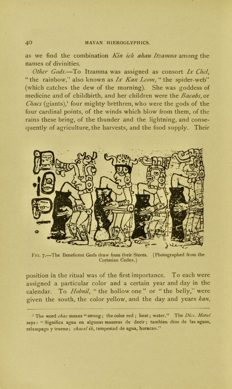 as we find the combination Kin ich ahau Itzamna among the names of divinities. Other Gods.—To Itzamna was assigned as consort lx Chcl, “the rainbow,” also known as lx Kan Leoni, “ the spider-web” (which catches the dew of the morning). She was goddess of medicine and of childbirth, and her children were the Bacabs, or Chacs (giants),1 four mighty brethren, who were the gods of the four cardinal points, of the winds which blow from them, of the rains these bring, of the thunder and the lightning, and conse- quently of agriculture, the harvests, and the food supply. Their position in the ritual was of the first importance. To each were assigned a particular color and a certain year and day in the calendar. To Hobnil, “ the hollow one ” or “ the belly,” were given the south, the color yellow, and the day and years kan. 1 The word chac means “ strong ; the color red ; heat; water.” The Dice. Motut says : “ Significa agua en algunas maneras de decir ; tambien dios de las aguas, relampago y trueno; chacal ik, tempestad de agua, huracan.”