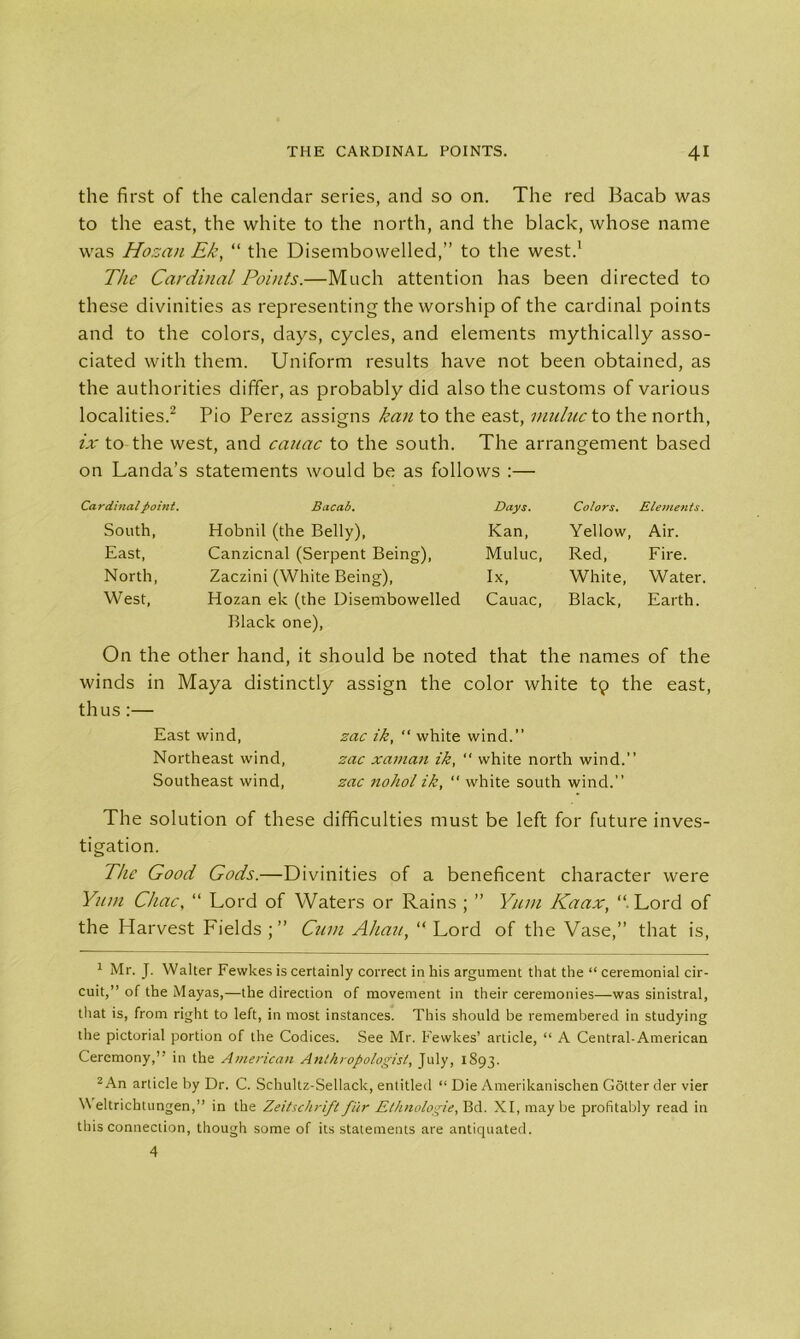 the first of the calendar series, and so on. The red Bacab was to the east, the white to the north, and the black, whose name was Hozan Ek, “ the Disembowelled,” to the west.1 The Cardinal Points.—Much attention has been directed to these divinities as representing the worship of the cardinal points and to the colors, days, cycles, and elements mythically asso- ciated with them. Uniform results have not been obtained, as the authorities differ, as probably did also the customs of various localities.2 Pio Perez assigns kan to the east, nmluc to the north, ix to the west, and cauac to the south. The arrangement based on Landa’s statements would be as follows :— Cardinal fiohit. Bacab. Days. Colors. Elements. South, Hobnil (the Belly), Kan, Yellow, Air. East, Canzicnal (Serpent Being), Muluc, Red, Fire. North, Zaczini (White Being), Ix, White, Water. West, Hozan ek (the Disembowelled Cauac, Black, Earth. Black one), On the other hand, it should be noted that the names of the winds in Maya distinctly assign the color white tp the east, thus:— East wind, zac ik, “ white wind.” Northeast wind, zac xaman ik, “ white north wind.” Southeast wind, zac nohol ik, “ white south wind.” The solution of these difficulties must be left for future inves- tigation. The Good Gods.—Divinities of a beneficent character were Yum Chac, “ Lord of Waters or Rains ; ” Yum Kaax, “ Lord of the Harvest Fields ; ” Cum Ahau, “ Lord of the Vase,” that is, 1 Mr. J. Walter Fewkes is certainly correct in his argument that the “ ceremonial cir- cuit,” of the Mayas,—the direction of movement in their ceremonies—was sinistral, that is, from right to left, in most instances. This should be remembered in studying the pictorial portion of the Codices. See Mr. Fewkes’ article, “ A Central-American Ceremony,” in the American Anthropologist, July, 1893. 2 An article by Dr. C. Schultz-Sellaclc, entitled “ Die Amerikanischen Gotter der vier Weltrichtungen,” in the Zeitschrift fur Ethnologie, Bd. XI, maybe profitably read in this connection, though some of its statements are antiquated. 4