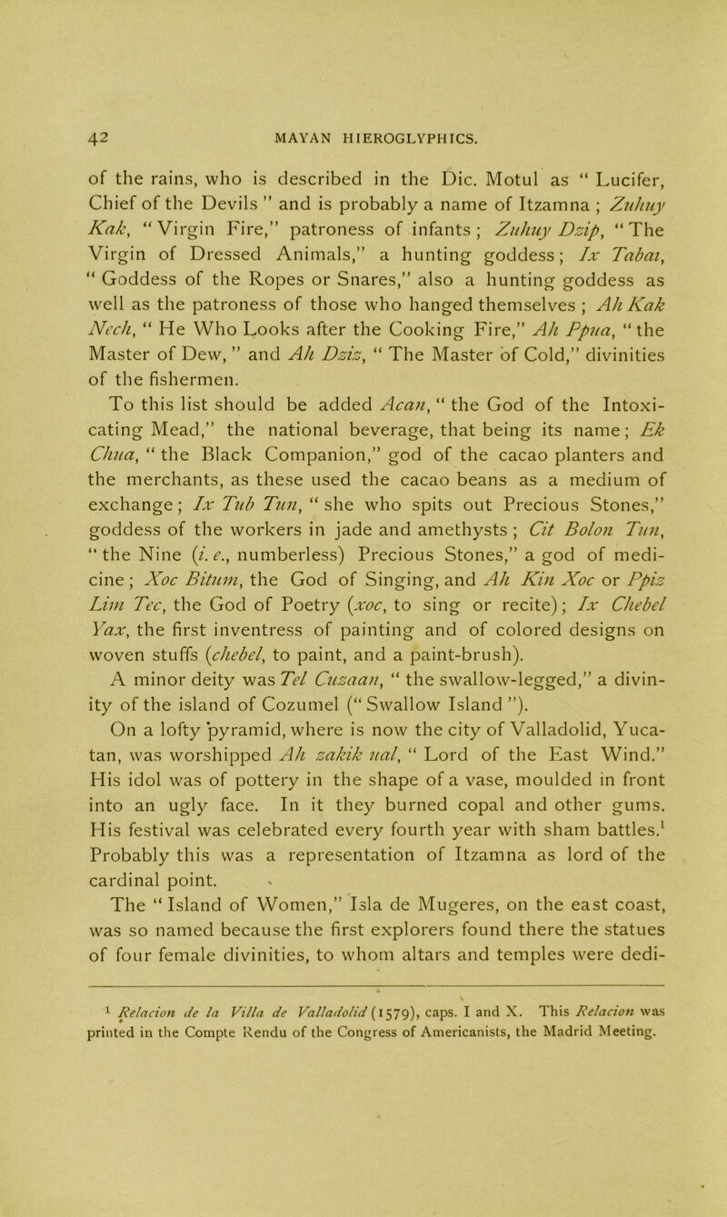 of the rains, who is described in the Die. Motul as “ Lucifer, Chief of the Devils ” and is probably a name of Itzamna ; Zuliuy Kak, “Virgin Fire,” patroness of infants; Zuhuy Dzip, “The Virgin of Dressed Animals,” a hunting goddess; lx Tabai, “ Goddess of the Ropes or Snares,” also a hunting goddess as well as the patroness of those who hanged themselves ; Ah Kak Neck, “ He Who Looks after the Cooking Fire,” Ah Ppua, “ the Master of Dew, ” and Ah Dziz, “ The Master of Cold,” divinities of the fishermen. To this list should be added Acan, “ the God of the Intoxi- cating Mead,” the national beverage, that being its name; Ek Chua, “ the Black Companion,” god of the cacao planters and the merchants, as these used the cacao beans as a medium of exchange; lx Tub Tun, “ she who spits out Precious Stones,” goddess of the workers in jade and amethysts ; Cit Bolon Tun, “the Nine (i. e., numberless) Precious Stones,” a god of medi- cine; Xoc Bituin, the God of Singing, and Ah Kin Xoc or Ppiz Lim Tec, the God of Poetry (xoc, to sing or recite); lx Chebel Yax, the first inventress of painting and of colored designs on woven stuffs (chebel, to paint, and a paint-brush). A minor deity was Tel Cuzaan, “ the swallow-legged,” a divin- ity of the island of Cozumel (“Swallow Island ”). On a lofty pyramid, where is now the city of Valladolid, Yuca- tan, was worshipped Ah zakik ual, “ Lord of the East Wind.” His idol was of pottery in the shape of a vase, moulded in front into an ugly face. In it they burned copal and other gums. His festival was celebrated every fourth year with sham battles.1 Probably this was a representation of Itzamna as lord of the cardinal point. The “ Island of Women,” Isla de Mugeres, on the east coast, was so named because the first explorers found there the statues of four female divinities, to whom altars and temples were dedi- 1 Relacion de la Villa de Valladolid (1579), caps. I and X. This Relacion was printed in the Compte Rendu of the Congress of Americanists, the Madrid Meeting.