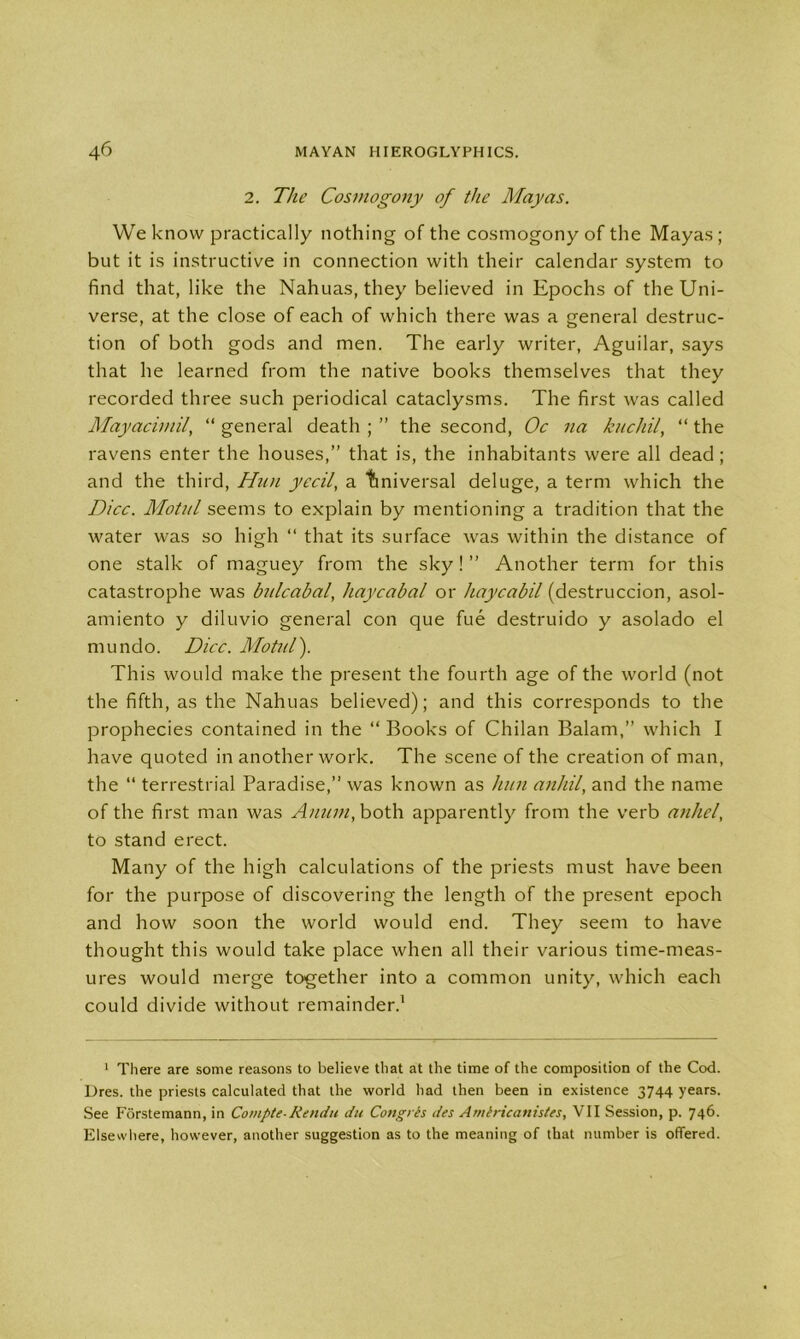 2. The Cosmogony of the Mayas. We know practically nothing of the cosmogony of the Mayas ; but it is instructive in connection with their calendar system to find that, like the Nahuas, they believed in Epochs of the Uni- verse, at the close of each of which there was a general destruc- tion of both gods and men. The early writer, Aguilar, says that he learned from the native books themselves that they recorded three such periodical cataclysms. The first was called Mayacimil, “ general death ; ” the second, Oc na kucliil, “ the ravens enter the houses,” that is, the inhabitants were all dead ; and the third, Han yecil, a tmiversal deluge, a term which the Dice. Motal seems to explain by mentioning a tradition that the water was so high “ that its surface was within the distance of one stalk of maguey from the sky! ” Another term for this catastrophe was bnlcabal, haycabal or haycabil (destruccion, asol- amiento y diluvio general con que fue destruido y asolado el mundo. Dice. Motal). This would make the present the fourth age of the world (not the fifth, as the Nahuas believed); and this corresponds to the prophecies contained in the “ Books of Chilan Balam,” which I have quoted in another work. The scene of the creation of man, the “ terrestrial Paradise,” was known as han anhil, and the name of the first man was Anuin, both apparently from the verb anliel, to stand erect. Many of the high calculations of the priests must have been for the purpose of discovering the length of the present epoch and how soon the world would end. They seem to have thought this would take place when all their various time-meas- ures would merge together into a common unity, which each could divide without remainder.1 1 There are some reasons to believe that at the time of the composition of the Cod. Dres. the priests calculated that the world had then been in existence 3744 years. See Forstemann, in Compte-Rendu du Congris des Amlricanistes, VII Session, p. 746. Elsewhere, however, another suggestion as to the meaning of that number is offered.