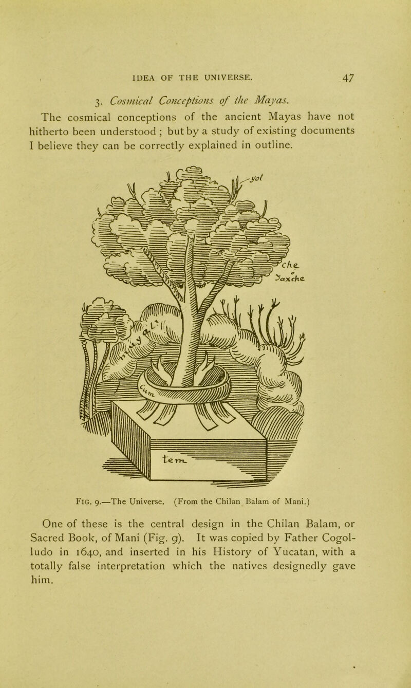 3. Cosmic a l Conceptions of the Mayas. The cosmical conceptions of the ancient Mayas have not hitherto been understood ; but by a study of existing documents I believe they can be correctly explained in outline. One of these is the central design in the Chilan Balam, or Sacred Book, of Mani (Fig. 9). It was copied by Father Cogol- ludo in 1640, and inserted in his History of Yucatan, with a totally false interpretation which the natives designedly gave him.