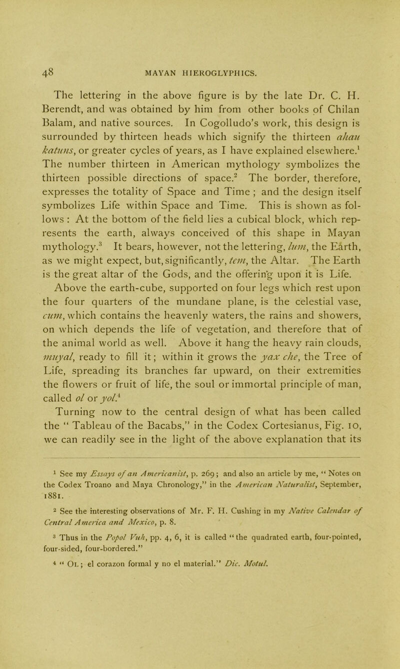 The lettering in the above figure is by the late Dr. C. H. Berendt, and was obtained by him from other books of Chilan Balam, and native sources. In Cogolludo’s work, this design is surrounded by thirteen heads which signify the thirteen aliau katuns, or greater cycles of years, as I have explained elsewhere.1 The number thirteen in American mythology symbolizes the thirteen possible directions of space.2 The border, therefore, expresses the totality of Space and Time ; and the design itself symbolizes Life within Space and Time. This is shown as fol- lows : At the bottom of the field lies a cubical block, which rep- resents the earth, always conceived of this shape in Mayan mythology.3 4 It bears, however, not the lettering, him, the Earth, as we might expect, but, significantly, tern, the Altar. The Earth is the great altar of the Gods, and the offering upon it is Life. Above the earth-cube, supported on four legs which rest upon the four quarters of the mundane plane, is the celestial vase, cum, which contains the heavenly waters, the rains and showers, on which depends the life of vegetation, and therefore that of the animal world as well. Above it hang the heavy rain clouds, muyal, ready to fill it; within it grows the yax die, the Tree of Life, spreading its branches far upward, on their extremities the flowers or fruit of life, the soul or immortal principle of man, called ol or yoll Turning now to the central design of what has been called the “ Tableau of the Bacabs,” in the Codex Cortesianus, Fig. io, we can readily see in the light of the above explanation that its 1 See my Essays of an Americanist, p. 269; and also an article by me, “ Notes on the Codex Troano and Maya Chronology,” in the American Naturalist, September, 1881. 2 See the interesting observations of Mr. F. H. Cushing in my Native Calendar of Central America and Mexico, p. 8. 3 Thus in the Popol Vuh, pp. 4, 6, it is called “the quadrated earth, four-pointed, four-sided, four-bordered.” 4 “ Or; el corazon formal y no el material.” Die. Motul.
