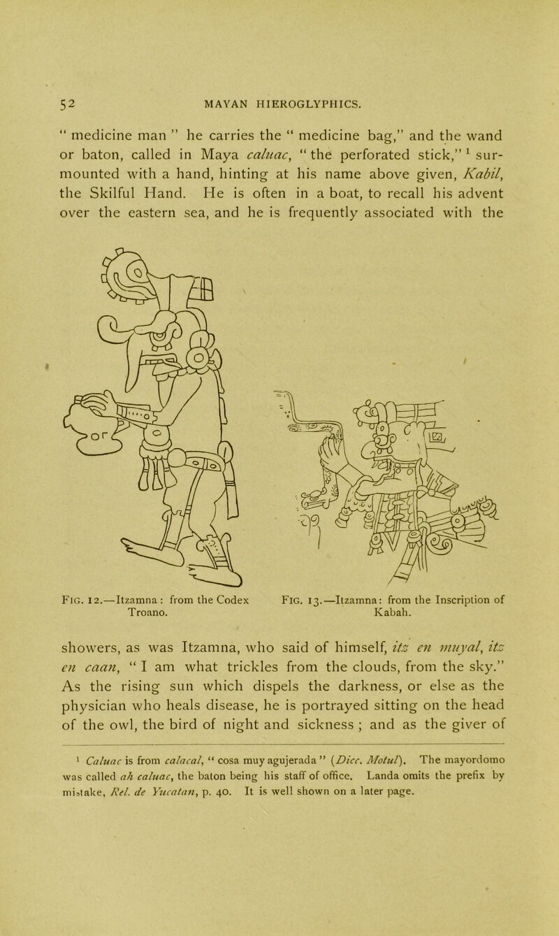 “ medicine man ” he carries the “ medicine bag,” and the wand or baton, called in Maya caluac, “the perforated stick,” 1 sur- mounted with a hand, hinting at his name above given, Kabil, the Skilful Hand. He is often in a boat, to recall his advent over the eastern sea, and he is frequently associated with the Fig. 12.—Itzamna : from the Codex Fig. 13.—Itzamna: from the Inscription of Troano. Kabah. showers, as was Itzamna, who said of himself, itz en muyal, itz en caan, “ I am what trickles from the clouds, from the sky.” As the rising sun which dispels the darkness, or else as the physician who heals disease, he is portrayed sitting on the head of the owl, the bird of night and sickness ; and as the giver of 1 Caluac is from calacal, “ cosa muy agujerada ” (Dice. Motul). The mayordomo was called ah caluac, the baton being his staff of office. Landa omits the prefix by mistake, Rel. de Yucatan, p. 40. It is well shown on a later page.