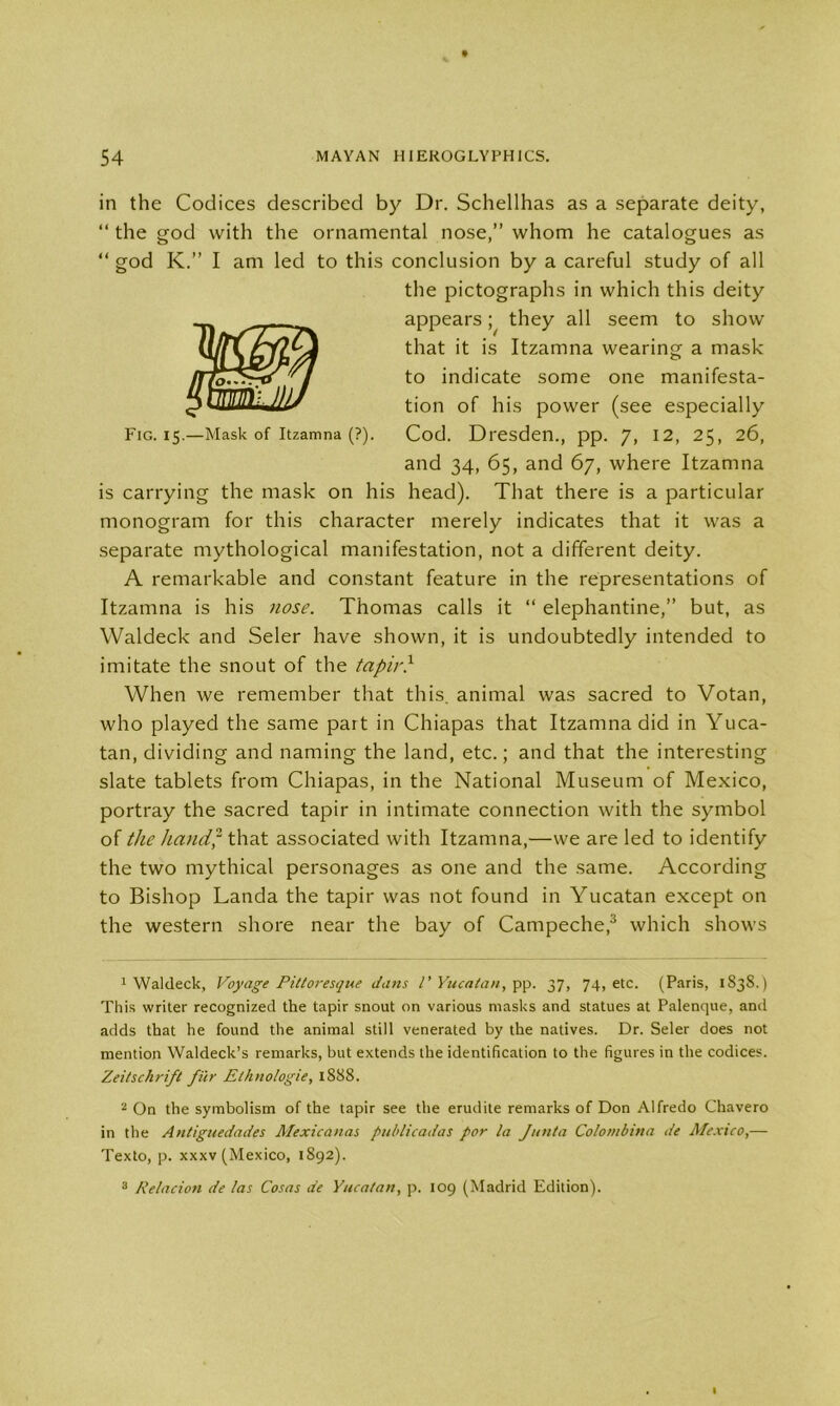 in the Codices described by Dr. Schellhas as a separate deity, “ the god with the ornamental nose,” whom he catalogues as “ god K.” I am led to this conclusion by a careful study of all the pictographs in which this deity appears; they all seem to show that it is Itzamna wearing a mask to indicate some one manifesta- tion of his power (see especially Fig. 15.—Mask of Itzamna (?). Cod. Dresden., pp. 7, 12, 25, 26, and 34, 65, and 67, where Itzamna is carrying the mask on his head). That there is a particular monogram for this character merely indicates that it was a separate mythological manifestation, not a different deity. A remarkable and constant feature in the representations of Itzamna is his nose. Thomas calls it “ elephantine,” but, as Waldeck and Seler have shown, it is undoubtedly intended to imitate the snout of the tapir} When we remember that this, animal was sacred to Votan, who played the same part in Chiapas that Itzamna did in Yuca- tan, dividing and naming the land, etc.; and that the interesting slate tablets from Chiapas, in the National Museum of Mexico, portray the sacred tapir in intimate connection with the symbol of tJie hand? that associated with Itzamna,—we are led to identify the two mythical personages as one and the same. According to Bishop Landa the tapir was not found in Yucatan except on the western shore near the bay of Campeche,1 2 3 which shows 1 Waldeck, Voyage Pittoresque dans l' Yucatan, pp. 37, 74, etc. (Paris, 1838.) This writer recognized the tapir snout on various masks and statues at Palenque, and adds that he found the animal still venerated by the natives. Dr. Seler does not mention Waldeck’s remarks, but extends the identification to the figures in the codices. Zeitschrifl fur Elhnologie, 1888. 2 On the symbolism of the tapir see the erudite remarks of Don Alfredo Chavero in the Antiguedades Mexicanas publicadas for la Junta Colombina de Mexico,— Texto, p. xxxv (Mexico, 1892). 3 Relacion de las Cosas de Yucatan, p. 109 (Madrid Edition).