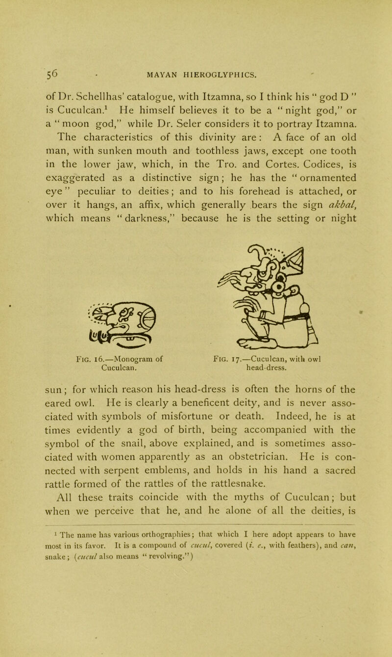 of Dr. Schellhas’ catalogue, with Itzamna, so I think his “ god D ” is Cuculcan.1 He himself believes it to be a “ night god,” or a “ moon god,” while Dr. Seler considers it to portray Itzamna. The characteristics of this divinity are : A face of an old man, with sunken mouth and toothless jaws, except one tooth in the lower jaw, which, in the Tro. and Cortes. Codices, is exaggerated as a distinctive sign; he has the “ ornamented eye” peculiar to deities; and to his forehead is attached, or over it hangs, an affix, which generally bears the sign akbal, which means “ darkness,” because he is the setting or night sun; for which reason his head-dress is often the horns of the eared owl. He is clearly a beneficent deity, and is never asso- ciated with symbols of misfortune or death. Indeed, he is at times evidently a god of birth, being accompanied with the symbol of the snail, above explained, and is sometimes asso- ciated with women apparently as an obstetrician. He is con- nected with serpent emblems, and holds in his hand a sacred rattle formed of the rattles of the rattlesnake. All these traits coincide with the myths of Cuculcan; but when we perceive that he, and he alone of all the deities, is 1 The name has various orthographies; that which I here adopt appears to have most in its favor. It is a compound of cucul, covered (*. e., with feathers), and can, snake; (cucul also means “revolving.”) Fig. i 6.—Monogram of Cuculcan. Fig. 17.—Cuculcan, with owl head-dress.