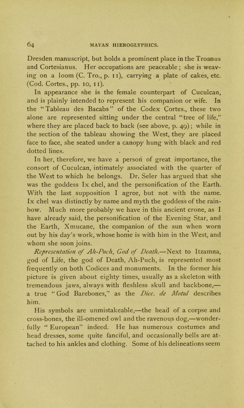 Dresden manuscript, but holds a prominent place in the Troanus and Cortesianus. Her occupations are peaceable ; she is weav- ing on a loom (C. Tro., p. 11), carrying a plate of cakes, etc. (Cod. Cortes., pp. io, n). In appearance she is the female counterpart of Cuculcan, and is plainly intended to represent his companion or wife. In the “ Tableau des Bacabs ” of the Codex Cortes., these two alone are represented sitting under the central “tree of life,” where they are placed back to back (see above, p. 49); while in the section of the tableau showing the West, they are placed face to face, she seated under a canopy hung with black and red dotted lines. In her, therefore, we have a person of great importance, the consort of Cuculcan, intimately associated with the quarter of the West to which he belongs. Dr. Seler has argued that she was the goddess lx chel, and the personification of the Earth. With the last supposition I agree, but not with the name. Ix chel was distinctly by name and myth the goddess of the rain- bow. Much more probably we have in this ancient crone, as I have already said, the personification of the Evening Star, and the Earth, Xmucane, the companion of the sun when worn out by his day’s work, whose home is with him in the West, and whom she soon joins. Representation of Ah-Puch, God of Death.—Next to Itzamna, god of Life, the god of Death, Ah-Puch, is represented most frequently on both Codices and monuments. In the former his picture is given about eighty times, usually as a skeleton with tremendous jaws, always with fleshless skull and backbone,— a true “ God Barebones,” as the Dice, de Motul describes him. His symbols are unmistakeable,—the head of a corpse and cross-bones, the ill-omened owl and the ravenous dog,—wonder- fully “ European” indeed. He has numerous costumes and head dresses, some quite fanciful, and occasionally bells are at- tached to his ankles and clothing. Some of his delineations seem