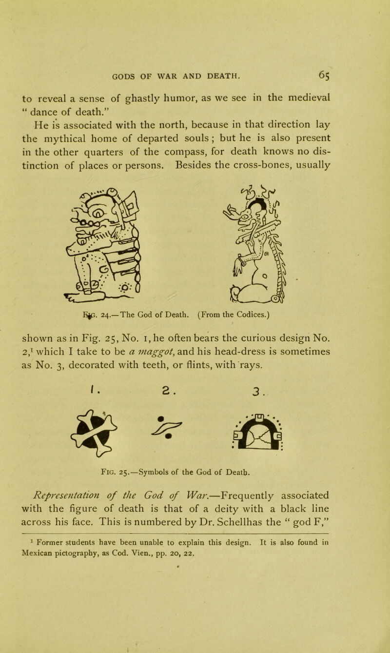 to reveal a sense of ghastly humor, as we see in the medieval “ dance of death.” He is associated with the north, because in that direction lay the mythical home of departed souls ; but he is also present in the other quarters of the compass, for death knows no dis- tinction of places or persons. Besides the cross-bones, usually K^;. 24.— The God of Death. (From the Codices.) shown as in Fig. 25, No. 1, he often bears the curious design No. 2,1 which I take to be a maggot, and his head-dress is sometimes as No. 3, decorated with teeth, or flints, with rays. I. 2. 3. 2? Fig. 25.—Symbols of the God of Death. Represe?itation of the God of War.—Frequently associated with the figure of death is that of a deity with a black line across his face. This is numbered by Dr. Schellhas the “ god F,” 1 Former students have been unable to explain this design. It is also found in Mexican pictography, as Cod. Vien., pp. 20, 22.