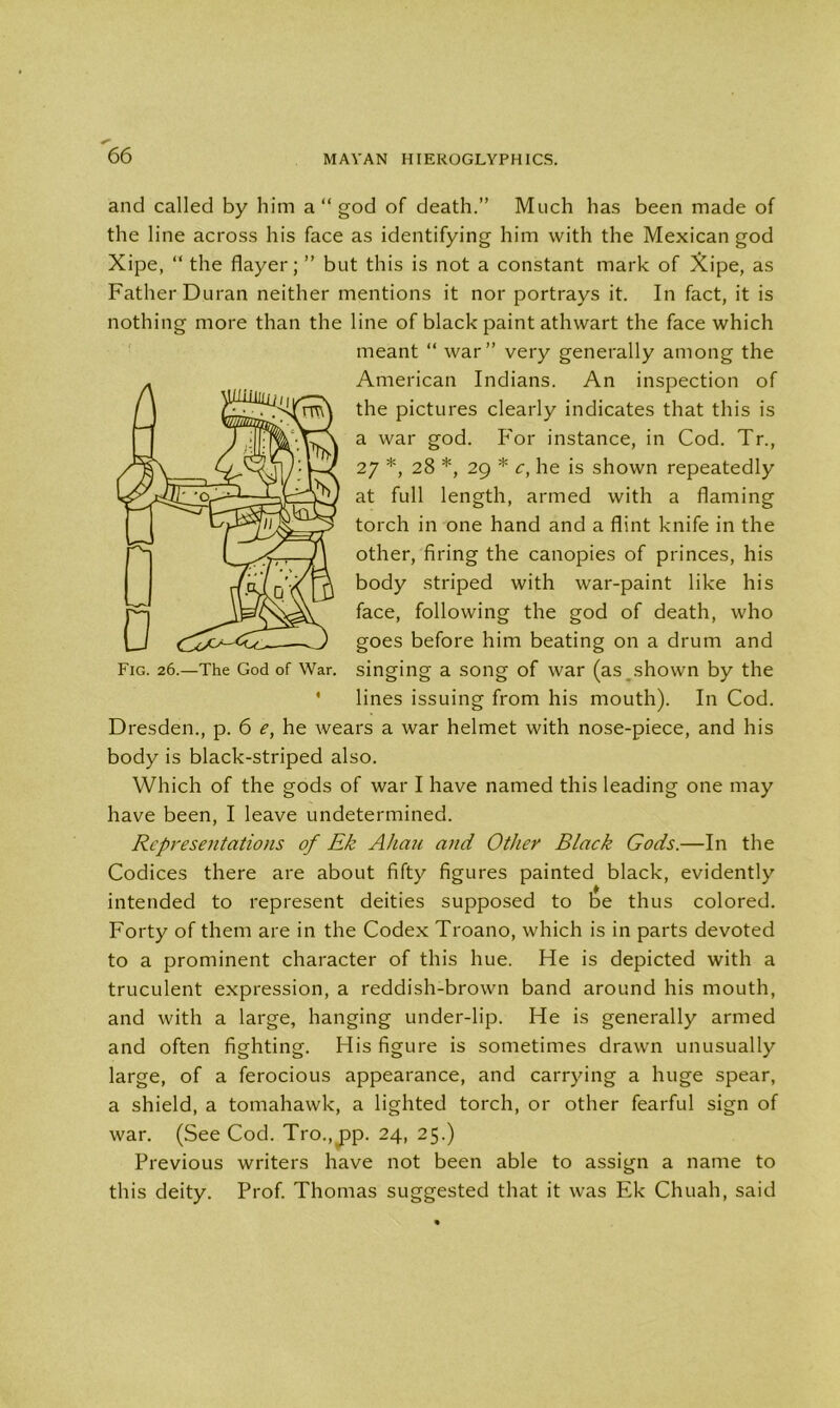 and called by him a “ god of death.” Much has been made of the line across his face as identifying him with the Mexican god Xipe, “ the flayer; ” but this is not a constant mark of Xipe, as Father Duran neither mentions it nor portrays it. In fact, it is nothing more than the line of black paint athwart the face which meant “ war” very generally among the American Indians. An inspection of the pictures clearly indicates that this is a war god. For instance, in Cod. Tr., 27 *, 28 *, 29 * c, he is shown repeatedly at full length, armed with a flaming torch in one hand and a flint knife in the other, firing the canopies of princes, his body striped with war-paint like his face, following the god of death, who goes before him beating on a drum and singing a song of war (as^shown by the lines issuing from his mouth). In Cod. Dresden., p. 6 e, he wears a war helmet with nose-piece, and his body is black-striped also. Which of the gods of war I have named this leading one may have been, I leave undetermined. Representations of Ek Allan and Other Black Gods.—In the Codices there are about fifty figures painted black, evidently intended to represent deities supposed to be thus colored. Forty of them are in the Codex Troano, which is in parts devoted to a prominent character of this hue. He is depicted with a truculent expression, a reddish-brown band around his mouth, and with a large, hanging under-lip. He is generally armed and often fighting. His figure is sometimes drawn unusually large, of a ferocious appearance, and carrying a huge spear, a shield, a tomahawk, a lighted torch, or other fearful sign of war. (See Cod. Tro.,pp. 24, 25.) Previous writers have not been able to assign a name to this deity. Prof. Thomas suggested that it was Ek Chuah, said I