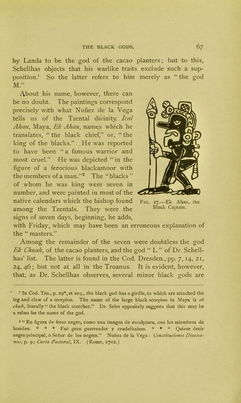 by Lancia to be the god of the cacao planters; but to this, Schellhas objects that his warlike traits exclude such a sup- position.1 So the latter refers to him merely as “ the god M.” About his name, however, there can be no doubt. The paintings correspond precisely with what Nunez de la Vega tells us of the Tzental divinity leal Allan, Maya, Ek Alum, names which he translates, “ the black chief,” or, “ the king of the blacks.” He was reported to have been “ a famous warrior and most cruel.” He was depicted “ in the figure of a ferocious blackamoor with the members of a man.”2 The “blacks ” of whom he was king were seven in number, and were painted in most of the native calendars which the bishop found Fig. 27.—Ek Ahau, the among the Tzentals. They were the Black Captain, signs of seven days, beginning, he adds, with Friday, which may have been an erroneous explanation of the “ masters.” Among the remainder of the seven were doubtless the god Ek Chuah, of the cacao planters, and the god “ L ” of Dr. Schell- has’ list. The latter is found in the Cod. Dresden., pp. 7, 14, 21, 24,46; but not at all in the Troanus. It is evident, however, that, as Dr. Schellhas observes, several minor black gods are ' 1 In Cod. Tro., p. 29*, et seq., the black god has a girdle, to which are attached the leg and claw of a scorpion. The name of the large black scorpion in Maya is ek chuh, literally “ the black scorcher.” Dr. Seler appositely suggests that this may be a rebus for the name of the god. 2 “ En figura de feroz negro, como una imagen de esculptura, con los miembros de hombre. * * * Fue gran guerreador y crudelissimo. * * * Quiere decir negro principal, 6 Senor de los negros.” Nunez de la Vega : Constituciones Diocesa- nas, p. 9; Carla Pastoral, IX. (Rome, 1702.)