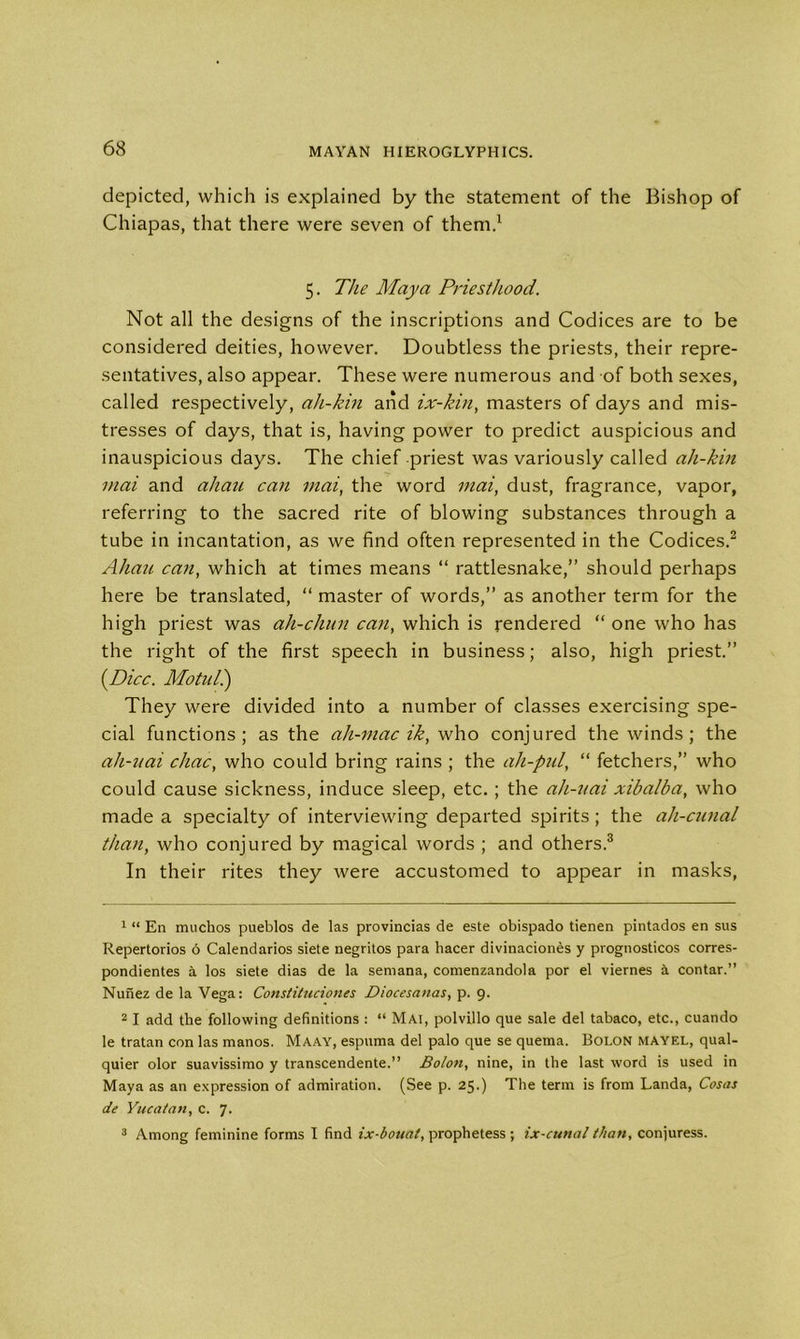 depicted, which is explained by the statement of the Bishop of Chiapas, that there were seven of them.1 5. The Maya Priesthood. Not all the designs of the inscriptions and Codices are to be considered deities, however. Doubtless the priests, their repre- sentatives, also appear. These were numerous and of both sexes, called respectively, ah-kin and ix-kin, masters of days and mis- tresses of days, that is, having power to predict auspicious and inauspicious days. The chief priest was variously called ah-kin mai and ahau can mai, the word inai, dust, fragrance, vapor, referring to the sacred rite of blowing substances through a tube in incantation, as we find often represented in the Codices.2 Ahau can, which at times means “ rattlesnake,” should perhaps here be translated, “ master of words,” as another term for the high priest was ah-chun can, which is rendered “ one who has the right of the first speech in business; also, high priest.” {Dice. Adotuli) They were divided into a number of classes exercising spe- cial functions; as the all-mac ik, who conjured the winds ; the ah-uai chac, who could bring rains ; the ah-pul, “ fetchers,” who could cause sickness, induce sleep, etc. ; the ah-uai xibalba, who made a specialty of interviewing departed spirits; the ah-cunal than, who conjured by magical words ; and others.3 In their rites they were accustomed to appear in masks, 1 “ En muchos pueblos de las provincias de este obispado tienen pintados en sus Repertories 6 Calendarios siete negritos para hacer divinaciones y prognostics corres- pondientes a los siete dias de la semana, comenzandola por el viernes a contar.” Nunez de la Vega: Constituciones Diocesanas, p. 9. 21 add the following definitions : “ Mai, polvillo que sale del tabaco, etc., cuando le tratan con las manos. Maay, espuma del palo que se quema. Bolon MAYEL, qual- quier olor suavissimo y transcendente.” Bolon, nine, in the last word is used in Maya as an expression of admiration. (See p. 25.) The term is from Landa, Cosas de Yucatan, c. 7. 3 Among feminine forms I find ix-boual, prophetess ; ix-cttnal than, conjuress.