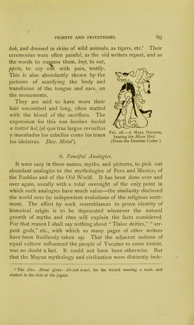 koh, and dressed in skins of wild animals, as tigers, etc.1 Their ceremonies were often painful, as the old writers report, and as the words to excess them, hup, to cut, ppcta, to cry out with pain, testify. This is also abundantly shown by the pictures of scarifying the body and transfixion of the tongue and ears, on the monuments. They are said to have worn their hair uncombed and long, often matted with the blood of the sacrifices. The expression for this was hunhiin buclah u tzotzel hoi, (el que trae largos revueltos y maranados los cabellos como los traen los idolatras. Dice. Motitl). Fig. 28.—A Maya Priestess, bearing the Moan Bird. (From the Dresden Codex.) 6. Fanciful Analogies. It were easy in these names, myths, and pictures, to pick out abundant analogies to the mythologies of Peru and Mexico, of the Pueblos and of the Old World. It has been done over and over again, usually with a total oversight of the only point in which such analogies have much value—the similarity disclosed the world over by independent evolutions of the religious senti- ment. The effort by such resemblances to prove identity of historical origin is to be deprecated whenever the natural growth of myths and rites will explain the facts considered. For that reason I shall say nothing about “ Tlaloc deities,” “ ser- pent. gods,” etc., with which so many pages of other writers have been fruitlessly taken up. That the adjacent nations of equal culture influenced the people of Yucatan to some extent, was no doubt a fact. It could not have been otherwise. But that the Mayan mythology and civilization were distinctly inde- 1 The Dice. Alotul gives: Ah-koh keuel, for the wizard wearing a mask and clothed in the skin of the jaguar.